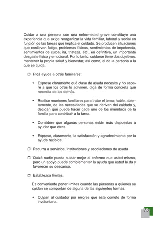 77775555
Cuidar a una persona con una enfermedad grave constituye una
experiencia que exige reorganizar la vida familiar, laboral y social en
función de las tareas que implica el cuidado. Se producen situaciones
que conllevan fatiga, problemas físicos, sentimientos de impotencia,
sentimientos de culpa, ira, tristeza, etc., en definitiva, un importante
desgaste físico y emocional. Por lo tanto, cuidarse tiene dos objetivos:
mantener la propia salud y bienestar, así como, el de la persona a la
que se cuida.
Pida ayuda a otros familiares:
Exprese claramente qué clase de ayuda necesita y no espe-
re a que los otros lo adivinen, diga de forma concreta qué
necesita de los demás.
Realice reuniones familiares para tratar el tema: hable, abier-
tamente, de las necesidades que se derivan del cuidado y,
decidan qué puede hacer cada uno de los miembros de la
familia para contribuir a la tarea.
Considere que algunas personas están más dispuestas a
ayudar que otras.
Exprese, claramente, la satisfacción y agradecimiento por la
ayuda recibida.
Recurra a servicios, instituciones y asociaciones de ayuda
Quizá nadie pueda cuidar mejor al enfermo que usted mismo,
pero un apoyo puede complementar la ayuda que usted le da y
favorecer su descanso.
Establezca límites.
Es conveniente poner límites cuando las personas a quienes se
cuidan se comportan de alguna de las siguientes formas:
Culpan al cuidador por errores que éste comete de forma
involuntaria.
 