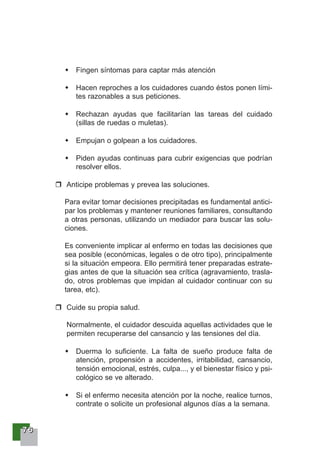77776666
Fingen síntomas para captar más atención
Hacen reproches a los cuidadores cuando éstos ponen lími-
tes razonables a sus peticiones.
Rechazan ayudas que facilitarían las tareas del cuidado
(sillas de ruedas o muletas).
Empujan o golpean a los cuidadores.
Piden ayudas continuas para cubrir exigencias que podrían
resolver ellos.
Anticipe problemas y prevea las soluciones.
Para evitar tomar decisiones precipitadas es fundamental antici-
par los problemas y mantener reuniones familiares, consultando
a otras personas, utilizando un mediador para buscar las solu-
ciones.
Es conveniente implicar al enfermo en todas las decisiones que
sea posible (económicas, legales o de otro tipo), principalmente
si la situación empeora. Ello permitirá tener preparadas estrate-
gias antes de que la situación sea crítica (agravamiento, trasla-
do, otros problemas que impidan al cuidador continuar con su
tarea, etc).
Cuide su propia salud.
Normalmente, el cuidador descuida aquellas actividades que le
permiten recuperarse del cansancio y las tensiones del día.
Duerma lo suficiente. La falta de sueño produce falta de
atención, propensión a accidentes, irritabilidad, cansancio,
tensión emocional, estrés, culpa..., y el bienestar físico y psi-
cológico se ve alterado.
Si el enfermo necesita atención por la noche, realice turnos,
contrate o solicite un profesional algunos días a la semana.
 