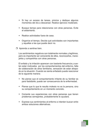 77777777
Si hay un exceso de tareas, priorice y dedique algunos
momentos del día a descansar. Realice ejercicio moderado.
Busque tiempo para relacionarse con otras personas. Evite
el aislamiento.
Realice actividades fuera de casa.
Organice el tiempo. Decida qué actividades son importantes
y aquellas a las que puede decir no.
Aprenda a sentirse bien.
Los sentimientos negativos son totalmente normales y legítimos,
pero es importante ser consciente de ellos, reconocerlos, mane-
jarlos y compartirlos con otras personas.
El enfado y la irritación aparecen con bastante frecuencia y sue-
len estar motivados por los comportamientos del enfermo, falta
de colaboración de otros familiares, sensación de estar atrapa-
do en la situación. Cuando se sienta enfadado puede reaccionar
de la siguiente manera:
No piense que el comportamiento irritante de su familiar es
para fastidiarle; puede ser consecuencia de la enfermedad.
Piense que lo que le resulta molesto no es la persona, sino
su comportamiento en un momento concreto.
Comente sus experiencias con otras personas que tienen
problemas semejantes, probablemente le ayudará.
Exprese sus sentimientos al enfermo e intenten buscar entre
ambos soluciones alternativas.
 