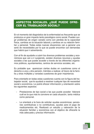77779999
En el momento del diagnóstico de la enfermedad es frecuente que se
produzca un gran impacto tanto psicológico como social. Pueden sur-
gir problemas de origen variado como son pérdida de la capacidad
física, cambios en la situación laboral y cambios en su relación fami-
liar y personal. Todas estas nuevas situaciones van a generar una
serie de necesidades por lo que se puede encontrar con demandas
que habrá que ir solventando.
Con el fin de ayudarle a cubrir los diversos problemas sociales y eco-
nómicos que van a ir surgiendo, existen diversos recursos y ayudas
sociales a las que puede acceder a través de los diferentes organis-
mos públicos, ayuntamientos, centros de servicios sociales, etc.
Es probable que aparezcan ciertas dudas en cuestiones como el
derecho a una u otra pensión, trámites a realizar, el futuro de la fami-
lia y otras múltiples y variadas cuestiones de gran importancia.
Para orientarle en todas estas cuestiones cuenta con la figura del tra-
bajador social, que le ayudará a resolver cualquier tipo de necesidad
social o económica. Le podrá ofrecer información y orientación sobre
los siguientes aspectos:
- Prestaciones de tipo social a las que puede acceder. Valorará
cuál es la que más le conviene en cada situación, tanto médica
como personal.
- Le orientará a la hora de solicitar ayudas económicas: pensio-
nes contributivas o no contributivas, ayudas para el pago de
medicamentos etc. Realizará un estudio y valoración de la
situación familiar y económica con el objetivo de ofrecerle la
más adecuada y precisa información.
ASPECTOS SOCIALES. ¿QUÉ PUEDE OFRE-
CER EL TRABAJADOR SOCIAL?
 