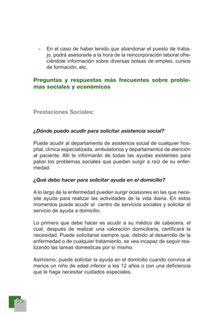 88880000
- En el caso de haber tenido que abandonar el puesto de traba-
jo, podrá asesorarle a la hora de la reincorporación laboral ofre-
ciéndole información sobre diversas bolsas de empleo, cursos
de formación, etc.
Preguntas y respuestas más frecuentes sobre proble-
mas sociales y económicos
Prestaciones Sociales:
¿Dónde puedo acudir para solicitar asistencia social?
Puede acudir al departamento de asistencia social de cualquier hos-
pital, clínica especializada, ambulatorios y departamentos de atención
al paciente. Allí le informarán de todas las ayudas existentes para
paliar los problemas sociales que puedan surgir a raíz de su enfer-
medad.
¿Qué debo hacer para solicitar ayuda en el domicilio?
A lo largo de la enfermedad pueden surgir ocasiones en las que nece-
site ayuda para realizar las actividades de la vida diaria. En estos
momentos puede acudir al centro de servicios sociales y solicitar el
servicio de ayuda a domicilio.
Lo primero que debe hacer es acudir a su médico de cabecera, el
cual, después de realizar una valoración domiciliaria, certificará la
necesidad. Puede solicitarse siempre que, debido al desarrollo de la
enfermedad o de cualquier tratamiento, se vea incapaz de seguir rea-
lizando las tareas domesticas por sí mismo.
Asimismo, puede solicitar la ayuda en el domicilio cuando conviva al
menos un niño de edad inferior a los 12 años o con una deficiencia
que le haga necesitar cuidados especiales.
 