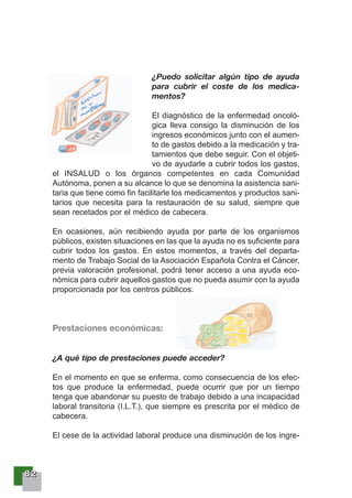 88882222
¿Puedo solicitar algún tipo de ayuda
para cubrir el coste de los medica-
mentos?
El diagnóstico de la enfermedad oncoló-
gica lleva consigo la disminución de los
ingresos económicos junto con el aumen-
to de gastos debido a la medicación y tra-
tamientos que debe seguir. Con el objeti-
vo de ayudarle a cubrir todos los gastos,
el INSALUD o los órganos competentes en cada Comunidad
Autónoma, ponen a su alcance lo que se denomina la asistencia sani-
taria que tiene como fin facilitarle los medicamentos y productos sani-
tarios que necesita para la restauración de su salud, siempre que
sean recetados por el médico de cabecera.
En ocasiones, aún recibiendo ayuda por parte de los organismos
públicos, existen situaciones en las que la ayuda no es suficiente para
cubrir todos los gastos. En estos momentos, a través del departa-
mento de Trabajo Social de la Asociación Española Contra el Cáncer,
previa valoración profesional, podrá tener acceso a una ayuda eco-
nómica para cubrir aquellos gastos que no pueda asumir con la ayuda
proporcionada por los centros públicos.
Prestaciones económicas:
¿A qué tipo de prestaciones puede acceder?
En el momento en que se enferma, como consecuencia de los efec-
tos que produce la enfermedad, puede ocurrir que por un tiempo
tenga que abandonar su puesto de trabajo debido a una incapacidad
laboral transitoria (I.L.T.), que siempre es prescrita por el médico de
cabecera.
El cese de la actividad laboral produce una disminución de los ingre-
 