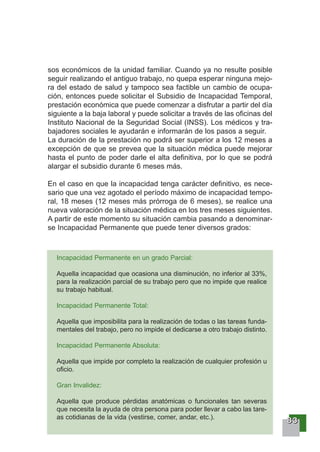 88883333
sos económicos de la unidad familiar. Cuando ya no resulte posible
seguir realizando el antiguo trabajo, no quepa esperar ninguna mejo-
ra del estado de salud y tampoco sea factible un cambio de ocupa-
ción, entonces puede solicitar el Subsidio de Incapacidad Temporal,
prestación económica que puede comenzar a disfrutar a partir del día
siguiente a la baja laboral y puede solicitar a través de las oficinas del
Instituto Nacional de la Seguridad Social (INSS). Los médicos y tra-
bajadores sociales le ayudarán e informarán de los pasos a seguir.
La duración de la prestación no podrá ser superior a los 12 meses a
excepción de que se prevea que la situación médica puede mejorar
hasta el punto de poder darle el alta definitiva, por lo que se podrá
alargar el subsidio durante 6 meses más.
En el caso en que la incapacidad tenga carácter definitivo, es nece-
sario que una vez agotado el período máximo de incapacidad tempo-
ral, 18 meses (12 meses más prórroga de 6 meses), se realice una
nueva valoración de la situación médica en los tres meses siguientes.
A partir de este momento su situación cambia pasando a denominar-
se Incapacidad Permanente que puede tener diversos grados:
Incapacidad Permanente en un grado Parcial:
Aquella incapacidad que ocasiona una disminución, no inferior al 33%,
para la realización parcial de su trabajo pero que no impide que realice
su trabajo habitual.
Incapacidad Permanente Total:
Aquella que imposibilita para la realización de todas o las tareas funda-
mentales del trabajo, pero no impide el dedicarse a otro trabajo distinto.
Incapacidad Permanente Absoluta:
Aquella que impide por completo la realización de cualquier profesión u
oficio.
Gran Invalidez:
Aquella que produce pérdidas anatómicas o funcionales tan severas
que necesita la ayuda de otra persona para poder llevar a cabo las tare-
as cotidianas de la vida (vestirse, comer, andar, etc.).
 