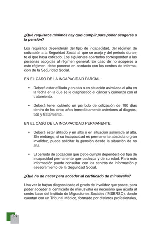 88884444
¿Qué requisitos mínimos hay que cumplir para poder acogerse a
la pensión?
Los requisitos dependerán del tipo de incapacidad, del régimen de
cotización a la Seguridad Social al que se acoja y del período duran-
te el que haya cotizado. Los siguientes apartados corresponden a las
personas acogidas al régimen general. En caso de no acogerse a
este régimen, debe ponerse en contacto con los centros de informa-
ción de la Seguridad Social.
EN EL CASO DE LA INCAPACIDAD PARCIAL:
Deberá estar afiliado y en alta o en situación asimilada al alta en
la fecha en la que se le diagnosticó el cáncer y comenzó con el
tratamiento.
Deberá tener cubierto un período de cotización de 180 días
dentro de los cinco años inmediatamente anteriores al diagnós-
tico y tratamiento.
EN EL CASO DE LA INCAPACIDAD PERMANENTE:
Deberá estar afiliado y en alta o en situación asimilada al alta.
Sin embargo, si su incapacidad es permanente absoluta o gran
invalidez, puede solicitar la pensión desde la situación de no
alta.
El período de cotización que debe cumplir dependerá del tipo de
incapacidad permanente que padezca y de su edad. Para más
información puede consultar con los centros de información y
asesoramiento de la Seguridad Social.
¿Qué he de hacer para acceder al certificado de minusvalía?
Una vez le hayan diagnosticado el grado de invalidez que posee, para
poder acceder al certificado de minusvalía es necesario que acuda al
centro base del Instituto de Migraciones Sociales (IMSERSO), donde
cuentan con un Tribunal Médico, formado por distintos profesionales,
 