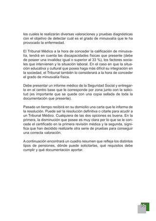 88885555
los cuales le realizarán diversas valoraciones y pruebas diagnósticas
con el objetivo de detectar cuál es el grado de minusvalía que le ha
provocado la enfermedad.
El Tribunal Médico a la hora de conceder la calificación de minusva-
lía, tendrá en cuenta las discapacidades físicas que presente (debe
de poseer una invalidez igual o superior al 33 %), los factores socia-
les que intervienen y la situación laboral. En el caso en que la situa-
ción educativa y cultural que posea haga más difícil su integración en
la sociedad, el Tribunal también lo considerará a la hora de conceder
el grado de minusvalía física.
Debe presentar un informe médico de la Seguridad Social y entregar-
lo en el centro base que le corresponde por zona junto con la solici-
tud (es importante que se quede con una copia sellada de toda la
documentación que presente).
Pasado un tiempo recibirá en su domicilio una carta que le informa de
la resolución. Puede ser la resolución definitiva o citarle para acudir a
un Tribunal Médico. Cualquiera de las dos opciones es buena. En la
primera, la disminución que posee es muy clara por lo que se le con-
cede el certificado en la primera revisión médica y la segunda, signi-
fica que han decidido realizarle otra serie de pruebas para conseguir
una correcta valoración.
A continuación encontrará un cuadro resumen que refleja los distintos
tipos de pensiones, dónde puede solicitarlas, qué requisitos debe
cumplir y qué documentación aportar.
 