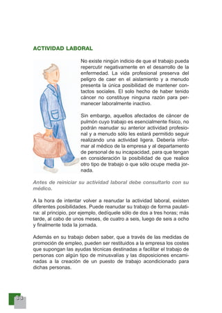 88888888
ACTIVIDAD LABORAL
No existe ningún indicio de que el trabajo pueda
repercutir negativamente en el desarrollo de la
enfermedad. La vida profesional preserva del
peligro de caer en el aislamiento y a menudo
presenta la única posibilidad de mantener con-
tactos sociales. El solo hecho de haber tenido
cáncer no constituye ninguna razón para per-
manecer laboralmente inactivo.
Sin embargo, aquellos afectados de cáncer de
pulmón cuyo trabajo es esencialmente físico, no
podrán reanudar su anterior actividad profesio-
nal y a menudo sólo les estará permitido seguir
realizando una actividad ligera. Debería infor-
mar al médico de la empresa y al departamento
de personal de su incapacidad, para que tengan
en consideración la posibilidad de que realice
otro tipo de trabajo o que sólo ocupe media jor-
nada.
Antes de reiniciar su actividad laboral debe consultarlo con su
médico.
A la hora de intentar volver a reanudar la actividad laboral, existen
diferentes posibilidades. Puede reanudar su trabajo de forma paulati-
na: al principio, por ejemplo, dedíquele sólo de dos a tres horas; más
tarde, al cabo de unos meses, de cuatro a seis, luego de seis a ocho
y finalmente toda la jornada.
Además en su trabajo deben saber, que a través de las medidas de
promoción de empleo, pueden ser restituidos a la empresa los costes
que supongan las ayudas técnicas destinadas a facilitar el trabajo de
personas con algún tipo de minusvalías y las disposiciones encami-
nadas a la creación de un puesto de trabajo acondicionado para
dichas personas.
 