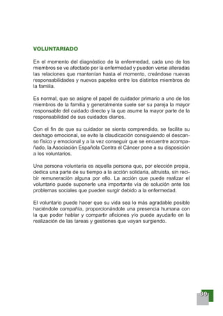 88889999
VOLUNTARIADO
En el momento del diagnóstico de la enfermedad, cada uno de los
miembros se ve afectado por la enfermedad y pueden verse alteradas
las relaciones que mantenían hasta el momento, creándose nuevas
responsabilidades y nuevos papeles entre los distintos miembros de
la familia.
Es normal, que se asigne el papel de cuidador primario a uno de los
miembros de la familia y generalmente suele ser su pareja la mayor
responsable del cuidado directo y la que asume la mayor parte de la
responsabilidad de sus cuidados diarios.
Con el fin de que su cuidador se sienta comprendido, se facilite su
deshago emocional, se evite la claudicación consiguiendo el descan-
so físico y emocional y a la vez conseguir que se encuentre acompa-
ñado, la Asociación Española Contra el Cáncer pone a su disposición
a los voluntarios.
Una persona voluntaria es aquella persona que, por elección propia,
dedica una parte de su tiempo a la acción solidaria, altruista, sin reci-
bir remuneración alguna por ello. La acción que puede realizar el
voluntario puede suponerle una importante vía de solución ante los
problemas sociales que pueden surgir debido a la enfermedad.
El voluntario puede hacer que su vida sea lo más agradable posible
haciéndole compañía, proporcionándole una presencia humana con
la que poder hablar y compartir aficiones y/o puede ayudarle en la
realización de las tareas y gestiones que vayan surgiendo.
 