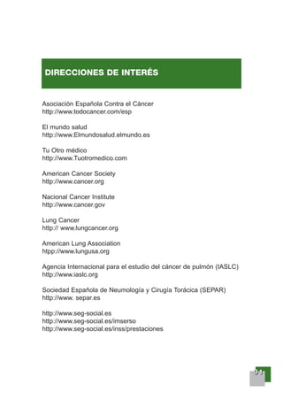 99991111
Asociación Española Contra el Cáncer
http://www.todocancer.com/esp
El mundo salud
http://www.Elmundosalud.elmundo.es
Tu Otro médico
http://www.Tuotromedico.com
American Cancer Society
http://www.cancer.org
Nacional Cancer Institute
http://www.cancer.gov
Lung Cancer
http:// www.lungcancer.org
American Lung Association
htpp://www.lungusa.org
Agencia Internacional para el estudio del cáncer de pulmón (IASLC)
http://www.iaslc.org
Sociedad Española de Neumología y Cirugía Torácica (SEPAR)
http://www. separ.es
http://www.seg-social.es
http://www.seg-social.es/imserso
http://www.seg-social.es/inss/prestaciones
DIRECCIONES DE INTERÉS
 