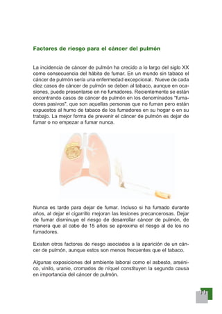11111111
Factores de riesgo para el cáncer del pulmón
La incidencia de cáncer de pulmón ha crecido a lo largo del siglo XX
como consecuencia del hábito de fumar. En un mundo sin tabaco el
cáncer de pulmón sería una enfermedad excepcional. Nueve de cada
diez casos de cáncer de pulmón se deben al tabaco, aunque en oca-
siones, puede presentarse en no fumadores. Recientemente se están
encontrando casos de cáncer de pulmón en los denominados "fuma-
dores pasivos", que son aquellas personas que no fuman pero están
expuestos al humo de tabaco de los fumadores en su hogar o en su
trabajo. La mejor forma de prevenir el cáncer de pulmón es dejar de
fumar o no empezar a fumar nunca.
Nunca es tarde para dejar de fumar. Incluso si ha fumado durante
años, al dejar el cigarrillo mejoran las lesiones precancerosas. Dejar
de fumar disminuye el riesgo de desarrollar cáncer de pulmón, de
manera que al cabo de 15 años se aproxima el riesgo al de los no
fumadores.
Existen otros factores de riesgo asociados a la aparición de un cán-
cer de pulmón, aunque estos son menos frecuentes que el tabaco.
Algunas exposiciones del ambiente laboral como el asbesto, arséni-
co, vinilo, uranio, cromados de níquel constituyen la segunda causa
en importancia del cáncer de pulmón.
 
