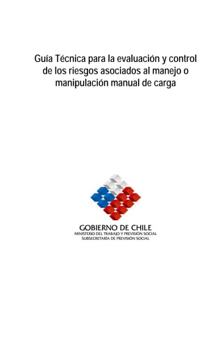 Guía Técnica para la evaluación y control
 de los riesgos asociados al manejo o
     manipulación manual de carga




            Gobierno de Chile
          Ministerio del Trabajo y Previsión Social
             Subsecretaría de previsión social
 