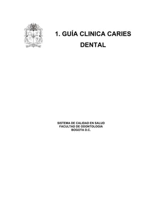  
 
1. GUÍA CLINICA CARIES
DENTAL
 
 
 
 
 
SISTEMA DE CALIDAD EN SALUD
FACULTAD DE ODONTOLOGIA
BOGOTA D.C.
 