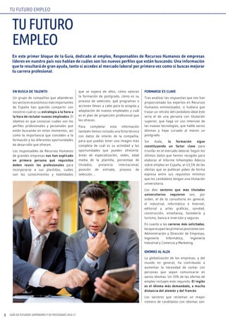 GUÍA DE ESTUDIOS SUPERIORES Y DE POSTGRADO 2016-178
En este primer bloque de la Guía, dedicado al empleo, Responsables de Recursos Humanos de empresas
líderes en nuestro país nos hablan de cuáles son los nuevos perfiles que están buscando. Una información
que te resultará de gran ayuda, tanto si accedes al mercado laboral por primera vez como si buscas mejorar
tu carrera profesional.
EN BUSCA DE TALENTO
Un grupo de compañías que abanderan
los sectores económicos más importantes
de España han querido compartir con
nosotros cuál es su estrategia a la hora a
la hora de reclutar nuevos empleados. El
objetivo es que conozcas cuáles son los
perfiles profesionales y personales que
están buscando en estos momentos, así
como la importancia que conceden a la
formación y las diferentes oportunidades
de desarrollo que ofrecen.
Los responsables de Recursos Humanos
de grandes empresas nos han explicado
en primera persona qué requisitos
deben reunir los profesionales para
incorporarse a sus plantillas, cuáles
son los conocimientos y habilidades
que se espera de ellos, cómo valoran
la formación de postgrado, cómo es su
proceso de selección, qué programas o
acciones llevan a cabo para la acogida y
adaptación de nuevos empleados y cuál
es el plan de proyección profesional que
les ofrecen.
Para completar esta información
también hemos incluido una ficha técnica
con datos de interés de la compañía,
para que puedas tener una imagen más
completa de cuál es su actividad y las
oportunidades que pueden ofrecerte:
áreas de especialización, sedes, edad
media de la plantilla, porcentaje de
titulados, presencia internacional,
posición de entrada, proceso de
selección….
FORMARSE ES CLAVE
Tras analizar las respuestas que nos han
proporcionado los expertos en Recursos
Humanos entrevistados, si hubiera que
trazar un retrato del candidato ideal éste
sería el de una persona con titulación
superior, que haga un uso intensivo de
las nuevas tecnologías, que hable varios
idiomas y haya cursado al menos un
postgrado.
Sin duda, la formación sigue
constituyendo un factor clave para
triunfar en el mercado laboral. Según los
últimos datos que hemos recogido para
elaborar el Informe Infoempleo Adecco
sobre empleo en España, el 43,5% de las
ofertas que se publican piden de forma
expresa entre sus requisitos mínimos
que los candidatos tengan una titulación
universitaria.
Los diez sectores que más titulados
universitarios requieren son, por
orden, el de la consultoría en general,
el industrial, informática e Internet,
editorial y artes gráficas, sanidad,
construcción, enseñanza, hostelería y
turismo, banca e inversión y seguros.
En cuanto a las carreras más solicitadas,
lasqueocupanlasprimerasposicionesson:
Administración y Dirección de Empresas,
Ingeniería Informática, Ingeniería
Industrial y Comercio y Marketing.
IDIOMAS AL ALZA
La globalización de las empresas, y del
mundo en general, ha contribuido a
aumentar la necesidad de contar con
personas que sepan comunicarse en
varios idiomas. Un 33% de las ofertas de
empleo incluyen este requisito. El inglés
es el idioma más demandado, a mucha
distancia del alemán y del francés.
Los sectores que reclaman un mayor
número de candidatos con idiomas son:
tufuturo
empleo
tu futuro empleo
 