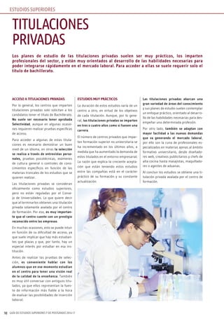 GUÍA DE ESTUDIOS SUPERIORES Y DE POSTGRADO 2016-1798
Los planes de estudio de las titulaciones privadas suelen ser muy prácticos, los imparten
profesionales del sector, y están muy orientados al desarrollo de las habilidades necesarias para
poder integrarse rápidamente en el mercado laboral. Para acceder a ellas se suele requerir solo el
título de bachillerato.
ACCESO A TITULACIONES PRIVADAS
Por lo general, los centros que imparten
titulaciones privadas solo solicitan a los
candidatos tener el título de Bachillerato.
No suele ser necesario tener aprobada
Selectividad, aunque en algunas ocasio-
nes requieren realizar pruebas específicas
de acceso.
Para acceder a algunas de estas titula-
ciones es necesario demostrar un buen
nivel de un idioma, en otras la selección
se realiza a través de entrevistas perso-
nales, pruebas psicotécnicas, exámenes
de cultura general o controles de cono-
cimientos específicos en función de las
materias troncales de los estudios que se
quieren realizar.
Las titulaciones privadas se consideran
oficialmente como estudios superiores,
pero no están reguladas por el Conse-
jo de Universidades. Lo que quiere decir
que al terminarlos obtienes una titulación
privada solamente avalada por el centro
de formación. Por eso, es muy importan-
te que el centro cuente con un prestigio
reconocido entre las empresas.
En muchas ocasiones, esto se puede intuir
en función de su dificultad de acceso, ya
que suele implicar que hay más estudian-
tes que plazas y que, por tanto, hay un
especial interés por estudiar en esa ins-
titución.
Antes de realizar las pruebas de selec-
ción, es conveniente hablar con los
alumnos que en ese momento estudian
en el centro para tener una visión real
de la calidad de la enseñanza. También
es muy útil conversar con antiguos titu-
lados, ya que ellos representan la fuen-
te de información más fiable a la hora
de evaluar las posibilidades de inserción
laboral.
ESTUDIOS MUY PRÁCTICOS
La duración de estos estudios varía de un
centro a otro, en virtud de los objetivos
de cada titulación. Aunque, por lo gene-
ral, las titulaciones privadas se imparten
en tres o cuatro años como si fuesen una
carrera.
El número de centros privados que impar-
ten formación superior no universitaria se
ha incrementado en los últimos años, a
medida que ha aumentado la demanda de
estos titulados en el entorno empresarial.
La razón que explica la creciente acepta-
ción que están teniendo estos estudios
entre las compañías está en el carácter
práctico de su formación y su constante
actualización.
Las titulaciones privadas abarcan una
gran variedad de áreas del conocimiento
y sus planes de estudio suelen contemplar
un enfoque práctico, orientado al desarro-
llo de las habilidades necesarias para des-
empeñar una determinada profesión.
Por otro lado, también se adaptan con
mayor facilidad a las nuevas demandas
que va generando el mercado laboral,
por ello son la cuna de profesionales es-
pecializados en materias ajenas al ámbito
formativo universitario, desde diseñado-
res web, creativos publicitarios y chefs de
alta cocina hasta masajistas, maquillado-
res o agentes de aduanas.
Al concluir los estudios se obtiene una ti-
tulación privada avalada por el centro de
formación.
TITULACIONES
PRIVADAS
ESTUDIOS SUPERIORES
 