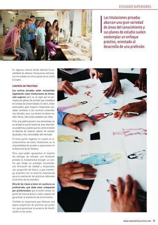 99www.avanzaentucarrera.com
En algunos centros existe además la po-
sibilidad de obtener titulaciones extranje-
ras con validez en otros países de la Unión
Europea.
CENTROS DE PRESTIGIO
Los centros privados están reconocidos
legalmente como instituciones de forma-
ción superior pero no se rigen por la nor-
mativa de planes de estudio que establece
el Consejo de Universidades. Es decir, están
autorizados para impartir titulaciones pri-
vadas similares a las carreras universita-
rias oficiales, pero sus títulos no tienen va-
lidez oficial, sólo están avalados por ellos.
Esto, que podría parecer una desventaja, es
en verdad el punto fuerte de esta alternati-
va académica, puesto que los centros tienen
la libertad de impartir planes de estudio
ajustados a las necesidades del mercado.
El único punto negativo en cuanto al re-
conocimiento de estas titulaciones es la
imposibilidad de acceder a oposiciones en
la Administración Pública.
Pero, para poder aprovechar al máximo
las ventajas de estudiar una titulación
privada es fundamental escoger un cen-
tro que tenga un prestigio reconocido,
con formación de calidad y titulaciones
con proyección de futuro, y que manten-
ga acuerdos con su entorno empresarial
para la realización de prácticas laborales
al término de los estudios.
Otra de las claves a tener en cuenta es su
profesorado, que debe estar compuesto
por profesionales que enseñen desde un
punto de vista práctico y sean capaces de
garantizar la excelencia de la formación.
También es importante que ofrezcan una
buena proporción de alumnos por profe-
sor, para garantizar la ausencia de masifi-
cación en las aulas.
Las titulaciones privadas
abarcan una gran variedad
de áreas del conocimiento y
sus planes de estudio suelen
contemplar un enfoque
práctico, orientado al
desarrollo de una profesión
ESTUDIOS SUPERIORES
 