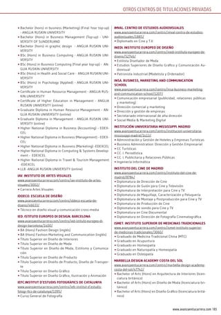 105www.avanzaentucarrera.com
OTROS CENTROS dE TiTulaCiONES pRivadaS
•	Bachelor (hons) in business (Marketing) (Final Year top-up)
- ANGLIA RUSKIN UNIVERSITY
•	Bachelor (Hons) in Business Management (Top-up) - UNI-
VERSITY OF SUNDERLAND
•	Bachelor (hons) in graphic design - ANGLIA RUSKIN UNI-
VERSITY
•	BSc (Hons) in Business Computing - ANGLIA RUSKIN UNI-
VERSITY
•	BSc (Hons) in Business Computing (Final year top-up) - AN-
GLIA RUSKIN UNIVERSITY
•	BSc (Hons) in Health and Social Care - ANGLIA RUSKIN UNI-
VERSITY
•	BSc (Hons) in Psychology (Applied) - ANGLIA RUSKIN UNI-
VERSITY
•	Certificate in Human Resource Management - ANGLIA RUS-
KIN UNIVERSITY
•	Certificate of Higher Education in Management - ANGLIA
RUSKIN UNIVERSITY (online)
•	Graduate Diploma in Human Resource Management - AN-
GLIA RUSKIN UNIVERSITY (online)
•	Graduate Diploma in Management - ANGLIA RUSKIN UNI-
VERSITY (online)
•	Higher National Diploma in Business (Accounting) - EDEX-
CEL
•	Higher National Diploma in Business (Management) - EDEX-
CEL
•	Higher National Diploma in Business (Marketing) -EDEXCEL
•	Higher National Diploma in Computing & Systems Develop-
ment - EDEXCEL
•	Higher National Diploma in Travel & Tourism Management
-EDEXCEL
•	LLB -ANGLIA RUSKIN UNIVERSITY (online)
iAV. insTiTuTo dE ArTEs VisuAlEs
www.avanzaentucarrera.com/centro/iav-instituto-de-artes-
visuales/3002/
•	Carrera Artes Visuales
iddEco. EscuElA dE disEño
www.avanzaentucarrera.com/centro/iddeco-escuela-de-
diseno/46633/
•	Técnico en diseño visual y comunicación cross-media
iEd. isTiTuTo EuroPEo di dEsign. BArcElonA
www.avanzaentucarrera.com/centro/ied-istituto-europeo-di-
design-barcelona/1400/
•	BA (Hons) Fashion Design (inglés)
•	BA (Hons) Fashion Marketing and Communication (inglés)
•	Título Superior en Diseño de Interiores
•	Título Superior en Diseño de Moda
•	Título Superior en Diseño de Moda, Estilismo y Comunica-
ción
•	Título Superior en Diseño de Producto
•	Título Superior en Diseño de Producto, Diseño de Transpor-
te
•	Título Superior en Diseño Gráfico
•	Título Superior en Diseño Gráfico, Ilustración y Animación
iEfc.insTiTuT d’EsTudis foTogràfics dE cATAlunyA
www.avanzaentucarrera.com/centro/iefc-institut-d’estudis-
fotogr-fics-de-catalunya/1395/
•	Curso General de Fotografía
imVAl. cEnTro dE EsTudios AudioVisuAlEs
www.avanzaentucarrera.com/centro/imval-centro-de-estudios-
audiovisuales/1885/
•	Diplomado en Cine y T.V.
inEdi. insTiTuTo EuroPEo dE disEño
www.avanzaentucarrera.com/centro/inedi-instituto-europeo-de-
diseno/52746/
•	Estilista Diseñador de Moda
•	Estudios Superiores de Diseño Gráfico y Comunicación Au-
diovisual
•	Patronista Industrial (Modelista y Ordenador)
insA. BusinEss, mArkETing And communicATion
school
www.avanzaentucarrera.com/centro/insa-business-marketing-
and-communication-school/1207/
•	Comunicación empresarial (publicidad, relaciones públicas
y marketing)
•	Dirección comercial y marketing
•	Dirección y gestión de empresas
•	Secretariado internacional de alta dirección
•	Social Media & Marketing Digital
insTiTución uniVErsiTAriA mississiPPi. mAdrid
www.avanzaentucarrera.com/centro/institucion-universitaria-
mississippi-madrid/1413/
•	Administración y Gestión de Hoteles y Empresas Turísticas
•	Business Administration: Dirección y Gestión Empresarial
•	CC Turísticas
•	CC. I. Periodística
•	CC. I. Publicitaria y Relaciones Públicas
•	Ingeniería Informática
insTiTuTo dEl cinE dE mAdrid
www.avanzaentucarrera.com/centro/instituto-del-cine-de-
madrid/8784/
•	Diplomatura de Dirección de Cine
•	Diplomatura de Guión para Cine y Televisión
•	Diplomatura de Interpretación para Cine y TV
•	Diplomatura de Maquillaje, Caracterización y Peluquería
•	Diplomatura de Montaje y Postproducción para Cine y TV
•	Diplomatura de Producción de Cine
•	Diplomatura de sonido para Cine y TV
•	Diplomatura en Cine Documental
•	Diplomatura en Dirección de Fotografía Cinematográfica
ismET. insTiTuTo suPErior dE mEdicinAs TrAdicionAlEs
www.avanzaentucarrera.com/centro/ismet-instituto-superior-
de-medicinas-tradicionales/3060/
•	Graduado de Medicina Tradicional China (MTC)
•	Graduado en Acupuntura
•	Graduado en Homeopatía
•	Graduado en Naturopatía y Homeopatía
•	Graduado en Osteopatía
mArBEllA dEsign AcAdEmy cosTA dEl sol
www.avanzaentucarrera.com/centro/marbella-design-academy-
costa-del-sol/47742/
•	Bachelor of Arts (Hons) en Arquitectura de Interiores (licen-
ciatura británico)
•	Bachelor of Arts (Hons) en Diseño de Moda (licenciatura bri-
tánico)
•	Bachelor of Arts (Hons) en Diseño Gráfico (licenciatura britá-
nico)
 