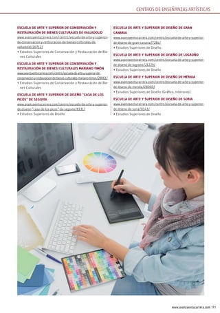 111www.avanzaentucarrera.com
EscuElA dE ArtE y suPErior dE consErvAción y
rEstAurAción dE BiEnEs culturAlEs dE vAllAdolid
www.avanzaentucarrera.com/centro/escuela-de-arte-y-superior-
de-conservacion-y-restauracion-de-bienes-culturales-de-
valladolid/26712/
•	Estudios Superiores de Conservación y Restauración de Bie-
nes Culturales
EscuElA dE ArtE y suPErior dE consErvAción y
rEstAurAción dE BiEnEs culturAlEs mAriAno timón
www.avanzaentucarrera.com/centro/escuela-de-arte-y-superior-de-
conservacion-y-restauracion-de-bienes-culturales-mariano-timon/28061/
•	Estudios Superiores de Conservación y Restauración de Bie-
nes Culturales
EscuElA dE ArtE y suPErior dE disEño “cAsA dE los
Picos” dE sEgoviA
www.avanzaentucarrera.com/centro/escuela-de-arte-y-superior-
de-diseno-”casa-de-los-picos”-de-segovia/8131/
•	Estudios Superiores de Diseño
EscuElA dE ArtE y suPErior dE disEño dE grAn
cAnAriA
www.avanzaentucarrera.com/centro/escuela-de-arte-y-superior-
de-diseno-de-gran-canaria/7284/
•	Estudios Superiores de Diseño
EscuElA dE ArtE y suPErior dE disEño dE logroño
www.avanzaentucarrera.com/centro/escuela-de-arte-y-superior-
de-diseno-de-logrono/21229/
•	Estudios Superiores de Diseño
EscuElA dE ArtE y suPErior dE disEño dE méridA
www.avanzaentucarrera.com/centro/escuela-de-arte-y-superior-
de-diseno-de-merida/28060/
•	Estudios Superiores de Diseño (Gráfico, Interiores)
EscuElA dE ArtE y suPErior dE disEño dE soriA
www.avanzaentucarrera.com/centro/escuela-de-arte-y-superior-
de-diseno-de-soria/8143/
•	Estudios Superiores de Diseño
CENTROS DE ENSEÑANZAS ARTÍSTICAS
 