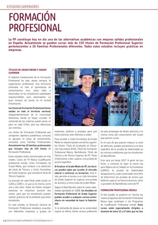 GUÍA DE ESTUDIOS SUPERIORES Y DE POSTGRADO 2016-17114
La FP constituye hoy en día una de las alternativas académicas con mejores salidas profesionales
en España. Actualmente se pueden cursar más de 150 títulos de Formación Profesional Superior
pertenecientes a 26 Familias Profesionales diferentes. Todos estos estudios incluyen prácticas en
empresas.
TITULOS DE GRADO MEDIO Y GRADO
SUPERIOR
El objetivo fundamental de la Formación
Profesional ha sido, desde siempre, la
capacitación profesional. Una formación
orientada no solo al aprendizaje de
conocimientos sino, sobre todo, a
desarrollar en los estudiantes habilidades
imprescindibles para desempeñar un
gran número de tareas en el mundo
empresarial.
LostítulosdeFormaciónProfesionaltienen
validez en todo el territorio nacional,
independientemente de la Comunidad
Autónoma donde se hayan cursado. El
contenido de las materias puede varias un
poco en cada CCAA., pero las diferencias
son mínimas.
Los títulos de Formación Profesional que
comparten objetivos académicos comunes
se agrupan en áreas de conocimiento,
conocidas como Familias Profesionales.
Actualmente hay 26 familias profesionales
que incluyen más de 150 títulos de
Formación Profesional.
Estos estudios están estructurados en tres
niveles: Ciclos de FP Básica (cualificación
profesional inicial), Ciclos Formativos de
Grado Medio, que conduce a la obtención
del título de Técnico, y Ciclos Formativos
de Grado Superior, que concede el título de
Técnico Superior.
La duración de cada título suele oscilar en
1.200 y 2.000 o, lo que es lo mismo, entre
uno y dos años. Todos los títulos incluyen
estancias en empresas durante seis
meses, para que los estudiantes puedan
realizar prácticas de la profesión que están
estudiando.
En este sentido, la Dirección General de
Formación Profesional establece acuerdos
con diferentes empresas y grupos de
empresas, públicas y privadas, para que
estas prácticas sean efectivas y reales.
Para acceder a Ciclos Formativos de Grado
Medio se requiere poseer uno de los siguien-
tes títulos: Título de Graduado en Educa-
ción Secundaria (ESO), Título de Formación
Profesional Básica, Bachillerato, Título de
Técnico o de Técnico Superior de FP, Título
Universitario o bien superar una prueba de
acceso específica.
Al finalizar el Grado Medio de FP, los técni-
cos pueden optar por acceder al mercado
laboral o continuar su formación. Este tí-
tulo permite el acceso a un ciclo formativo
de Grado Superior (si superan una prueba
de acceso) y a otros ciclos de Grado Medio.
Según el Real Decreto sobre la nueva selec-
tividad aprobado en 2008, los titulados en
Formación Profesional de Grado Superior
pueden acceder a cualquier carrera univer-
sitaria sin necesidad de hacer la Selectivi-
dad.
Si la demanda de plazas en la universidad
supera la oferta, tienen acceso preferente
los que provengan de títulos adscritos a la
misma rama del conocimiento del Grado
que quieren cursar.
En el caso de que quieran mejorar su nota
de admisión, pueden presentarse a la fase
específica de la prueba de Selectividad en
las mismas condiciones que los estudiantes
de Bachillerato.
Esto será así hasta 2017. A partir de esa
fecha, si continúa en vigor la nueva Ley
para Mejora de la Calidad en la Enseñanza
(LOMCE), la prueba de Selectividad
desaparecerá y cada universidad será libre
de determinar las pruebas de acceso que
deberán superar sus futuros alumnos, tanto
si proceden de Bachillerato como de FP.
FORMACIÓN PROFESIONAL BÁSICA
El año pasado se pusieron en marcha los
nuevos programas de Formación Profesional
Básica (que sustituyen a los Programas
de Cualificación Profesional Inicial). Estos
cursos están especialmente dirigidos a
alumnos de entre 15 y 17 años que no han
FORMACIÓN
PROFESIONAL
ESTUDIOS SUPERIORES
 