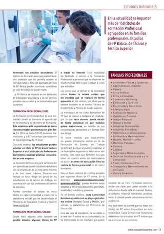 115www.avanzaentucarrera.com
terminado sus estudios secundarios. El
objetivo es formarles para que puedan tener
una profesión que les permita acceder al
mercado laboral. Una vez aprobado el título
de FP Básica pueden continuar estudiando
un ciclo formativo de grado medio.
La FP Básica se imparte en los Institutos
de Educación Secundaria y en los centros
privados concertados y no concertados que
la oferten.
FORMACIÓN PROFESIONAL DUAL
La formación profesional dual es una mo-
dalidad donde se combina el aprendizaje
en la empresa y en el centro de formación.
Este modelo se está implantando en todas
las comunidades autónomas con gran éxi-
to. En 2014 ya había 16.129 alumnos ma-
triculados y 4.833 empresas participantes
en los programas de FP Dual.
Con este modelo, los estudiantes pueden
estudiar un título de FP de Grado Medio o
Superior o un Certificado de Profesionali-
dad mientras realizan prácticas remunera-
das en una empresa.
La duración del contrato para la formación
y el aprendizaje que el estudiante establece
con la empresa es de un año como mínimo
y de tres como máximo. Durante ese
tiempo un tutor dirige los pasos de los
estudiantes en el centro de trabajo, en
coordinación con los profesores del centro
de estudios.
Puedes consultar el estado de estos
títulos en cada Comunidad a través de la
plataforma virtual que ha desarrollado el
Ministerio de Educación, Cultura y Deporte
(www.todofp.es).
FORMACIÓN PROFESIONAL ONLINE
Desde hace algunos años también es
posible estudiar algunos títulos de FP
a través de Internet. Esta modalidad
ha facilitado el acceso a la Formación
Profesional a personas que no disponen de
mucho tiempo libre o que trabajan a la vez
que estudian.
Los cursos que se ofertan en la modalidad
online tienen la misma validez que
los estudios que se realizan de forma
presencial en los centros, y el título que se
obtiene también es el mismo: Técnico de
Grado Medio y Técnico de Grado Superior.
La estructura de los ciclos formativos de
FP que se cursan a distancia es modular,
por lo que cada alumno puede decidir
de forma individual en qué módulos
quiere matricularse, en función de sus
circunstancias personales y el tiempo libre
que tenga.
El único módulo que lógicamente
no puede estudiarse online es el de
Formación en Centros de Trabajo
(prácticas), aunque se puede convalidar si
se demuestra experiencia laboral en ese
ámbito. Otro dato que también hay que
tener en cuenta antes de matricularse
es que el examen de evaluación final se
realiza de forma presencial en el centro
formativo.
Hay un buen número de centros privados
que imparten títulos de FP online. En la
dirección www.avanzaentucarrera.com/
quieroestudiar/fp/ puedes localizar estos
estudios y filtrar tus búsquedas por título,
modalidad, temática y provincia.
En el ámbito público, cada Comunidad
Autónoma cuenta con su propia platafor-
ma online (excepto Ceuta y Melilla, que
utilizan la plataforma del Ministerio de
Educación).
Una vez que el estudiante ha accedido a
la web de FP online de su comunidad y se
ha matriculado en los módulos que quiere
estudiar de un Ciclo Formativo concreto,
recibe una clave para poder acceder a la
plataforma donde está el material (textos,
actividades, material interactivo, pruebas,
foros…) y donde puede comunicarse con los
profesores.
Hay que tener en cuenta que no todos los
títulos de FP están disponibles en esta
modalidad. Cada Comunidad Autónoma
determina los estudios de FP online que
va a ofrecer en sus centros.
En la actualidad se imparten
más de 150 títulos de
Formación Profesional
agrupados en 26 familias
profesionales. Estudios
de FP Básica, de Técnico y
Técnico Superior
ESTUDIOS SUPERIORES
Familias ProFesionales
• Actividades Físicas y Deportivas
• Administración y Gestión
• Agraria
• Artes Gráficas
• Artes y Artesanías
• Comercio y Marketing
• Edificación y Obra Civil
• Electricidad y Electrónica
• Energía y Agua
• Fabricación Mecánica
• Hostelería y Turismo
• Imagen Personal
• Imagen y Sonido
• Industrias Alimentarias
• Industrias Extractivas
• Informática y Comunicaciones
• Instalación y Mantenimiento
• Madera, Mueble y corcho
• Marítimo-Pesquera
• Química
• Sanidad
• Seguridad y Medio Ambiente
• Servicios Socioculturales y a la
Comunidad
• Textil, Confección y Piel
• Transporte y Mantenimiento de
Vehículos
• Vidrio y Cerámica
 