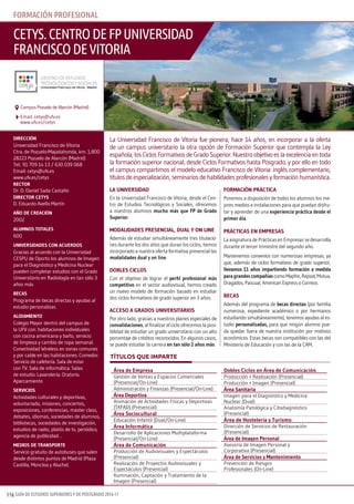 GUÍA DE ESTUDIOS SUPERIORES Y DE POSTGRADO 2016-17116
la universidad
En la Universidad Francisco de Vitoria, desde el Cen-
tro de Estudios Tecnológicos y Sociales, ofrecemos
a nuestros alumnos mucho más que FP de Grado
superior.
modalidades Presencial, dual y on line
Además de estudiar simultáneamente tres titulacio-
nes durante los dos años que duran los ciclos, hemos
incorporado a nuestra oferta formativa presencial las
modalidades dual y on line.
doBles ciclos
Con el objetivo de lograr el perfil profesional más
competitivo en el sector audiovisual, hemos creado
un nuevo modelo de formación basado en estudiar
dos ciclos formativos de grado superior en 3 años.
acceso a Grados universiTarios
Por otro lado, gracias a nuestros planes especiales de
convalidaciones, al finalizar el ciclo ofrecemos la posi-
bilidad de estudiar un grado universitario con un alto
porcentaje de créditos reconocidos. En algunos casos,
se puede estudiar la carrera en tan sólo 2 años más.
FormaciÓn PrÁcTica
Ponemos a disposición de todos los alumnos los me-
jores medios e instalaciones para que puedan disfru-
tar y aprender de una experiencia práctica desde el
primer día.
PrÁcTicas en emPresas
La asignatura de Prácticas en Empresas se desarrolla
durante el tercer trimestre del segundo año.
Mantenemos convenios con numerosas empresas, ya
que, además de ciclos formativos de grado superior,
llevamos 11 años impartiendo formación a medida
paragrandescompañíascomoMapfre,Repsol,Mutua,
Dragados, Pascual, American Express o Correos.
Becas
Además del programa de becas directas (por familia
numerosa, expediente académico o por hermanos
estudiando simultáneamente), tenemos ayudas al es-
tudio personalizadas, para que ningún alumno pue-
da quedar fuera de nuestra institución por motivos
económicos. Estas becas son compatibles con las del
Ministerio de Educación y con las de la CAM.
direcciÓn
Universidad Francisco de Vitoria
Ctra. de Pozuelo-Majadahonda, km. 1,800
28223 Pozuelo de Alarcón (Madrid)
Tel.: 91 709 14 13 / 630 039 068
Email: cetys@ufv.es
www.ufv.es/cetys
recTor
Dr. D. Daniel Sada Castaño
direcTor ceTys
D. Eduardo Avello Martín
aÑo de creaciÓn
2002
alumnos ToTales
600
universidades con acuerdos
Gracias al acuerdo con la Universidad
CESPU de Oporto los alumnos de Imagen
para el Diagnóstico y Medicina Nuclear
pueden completar estudios con el Grado
Universitario en Radiología en tan sólo 3
años más
Becas
Programa de becas directas y ayudas al
estudio personalizas
alojamienTo
Colegio Mayor dentro del campus de
la UFV con: habitaciones individuales
con cocina americana y baño, servicio
de limpieza y cambio de ropa semanal.
Conectividad Wireless en zonas comunes
y por cable en las habitaciones. Comedor.
Servicio de cafetería. Sala de estar
con TV. Sala de informática. Salas
de estudio. Lavandería. Oratorio.
Aparcamiento
servicios
Actividades culturales y deportivas,
voluntariado, misiones, conciertos,
exposiciones, conferencias, master class,
debates, idiomas, sociedades de alumnos,
bibliotecas, sociedades de investigación,
estudios de radio, platós de tv, periódico,
agencia de publicidad…
medios de TransPorTe
Servicio gratuito de autobuses que salen
desde distintos puntos de Madrid (Plaza
Castilla, Moncloa y Aluche)
La Universidad Francisco de Vitoria fue pionera, hace 14 años, en incorporar a la oferta
de un campus universitario la otra opción de Formación Superior que contempla la Ley
española, los Ciclos Formativos de Grado Superior. Nuestro objetivo es la excelencia en toda
la formación superior nacional, desde Ciclos Formativos hasta Posgrado, y por ello en todo
el campus compartimos el modelo educativo Francisco de Vitoria: inglés complementario,
títulos de especialización, seminarios de habilidades profesionales y formación humanística.
cetys.centrodefpuniversidad
franciscodevitoria
Email: cetys@ufv.es
www.ufv.es/cetys
Campus Pozuelo de Alarcón (Madrid)
títulos QuE IMPARtE
forMaciÓn profesionaL
Área de empresa
Gestión de Ventas y Espacios Comerciales
(Presencial/On-Line)
Administración y Finanzas (Presencial/On-Line)
Área deportiva
Animación de Actividades Físicas y Deportivas
(TAFAD) (Presencial)
Área sociocultural
Educación Infantil (Dual/On-Line)
Área Informática
Desarrollo de Aplicaciones Multiplataforma
(Presencial/On-Line)
Área de comunicación
Producción de Audiovisuales y Espectáculos
(Presencial)
Realización de Proyectos Audiovisuales y
Espectáculos (Presencial)
Iluminación, Captación y Tratamiento de la
Imagen (Presencial)
dobles ciclos en Área de comunicación
Producción + Realización (Presencial)
Producción + Imagen (Presencial)
Área sanitaria
Imagen para el Diagnóstico y Medicina
Nuclear (Dual)
Anatomía Patológica y Citodiagnóstico
(Presencial)
Área de Hostelería y Turismo
Dirección de Servicios de Restauración
(Presencial)
Área de imagen Personal
Asesoría de Imagen Personal y
Corporativa (Presencial)
Área de servicios y mantenimiento
Prevención de Riesgos
Profesionales (On-Line)
 