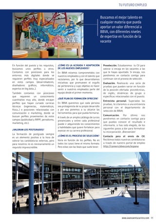 11www.avanzaentucarrera.com
TU FUTURO EMPLEO
buscamos el mejor talento en
cualquier materia que pueda
aportar un valor diferencial a
bbva, con diferentes niveles
de expertise en función de la
vacante
En función del puesto y los requisitos,
buscamos unos perfiles u otros.
Contamos con posiciones para los
entornos más digitales donde se
requieren perfiles muy especializados
en estos campos (desarrolladores,
diseñadores gráficos, informáticos,
expertos en big data...).
También contamos con posiciones
que requieren un conocimiento
cuantitativo muy alto, donde encajan
perfiles que hayan cursado carreras
técnicas (ingenierías, matemáticas,
física...) o posiciones relacionadas con
comunicación o marketing, donde se
buscan perfiles provenientes de estos
campos (publicidad y RRPP, periodismo,
marketing, etc.).
¿vAlorAn loS poStGrAdoS?
La formación de postgrado siempre
es un elemento positivo a la hora de
valorar las candidaturas externas, pero
para nosotros no es necesariamente un
requisito imprescindible.
¿CóMo ES lA ACoGidA y AdAptACión
dE loS nUEvoS EMplEAdoS?
En BBVA estamos comprometidos con
nuestros empleados y con el talento que
reclutamos, por lo que desarrollamos
iniciativas que promueven el orgullo
de pertenencia y cuyo objetivo es hacer
sentir a nuestros empleados parte del
equipo desde el primer momento.
¿qUé plAn dE forMACión ofrECEn?
En BBVA queremos que cada persona
sea protagonista de su propio desarrollo
y por eso ponemos a su alcance las
herramientas para que pueda formarse.
A través de un amplio catálogo de cursos
presenciales y online cada profesional
puede ir adquiriendo los conocimientos
y habilidades que quiere fortalecer para
avanzar en su carrera profesional.
¿CóMo ES El proCESo dE SElECCión?
Varia en función de los perfiles. No en
todos los casos tiene el mismo formato.
Pero estas son las fases que suele tener:
preselección. Estudiaremos tu CV para
valorar si encaja en las vacantes a las
que te hayas apuntado. Si encaja, nos
pondremos en contacto contigo para
continuar con el proceso de selección.
Evaluación. Realizarás una serie de
pruebas que pueden variar en función
de la posición ofertada: psicotécnicas,
de inglés, dinámicas de grupo o
específicas relacionadas con el puesto.
Entrevista personal. Superadas las
pruebas, te citaremos a una entrevista
personal con el departamento de
selección de BBVA.
Comunicación. Por último nos
pondremos en contacto contigo para
que puedas conocer el resultado e
informarte, si has sido elegido, de los
siguientes pasos a dar para formalizar
tu incorporación. ¡Bienvenido!
Contacto para el envío de Cv.
Recibimos todas nuestras candidaturas
a través de nuestro portal de empleo
http://careers.bbva.com/espana
 