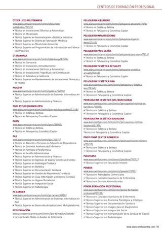 145www.avanzaentucarrera.com
oTEizA lizEo PoliTEknikoA
www.avanzaentucarrera.com/centro/oteiza-lizeo-
politeknikoa/76325/
•	Técnico en Instalaciones Eléctricas y Automáticas
•	Técnico en Mecanizado
•	Técnico Superior en Automatización y Robótica Industrial
•	Técnico Superior en Diseño de Fabricación Mecánica
•	Técnico Superior en Mecatrónica Industrial
•	Técnico Superior en Programación de la Producción en Fabrica-
ción Mecánica
oTxArkoAGA
www.avanzaentucarrera.com/centro/otxarkoaga/13506/
•	Técnico en Carrocería
•	Técnico en Instalación y Amueblamiento
•	Técnico en Instalaciones Eléctricas y Automáticas
•	Técnico en Instalaciones Frigoríficas y de Climatización
•	Técnico en Soldadura y Calderería
•	Técnico Superior en Mantenimiento de Instalaciones Térmicas y
de Fluidos
PAblo Vi
www.avanzaentucarrera.com/centro/pablo-vi/14495/
•	Técnico Superior en Administración de Sistemas Informáticos en
Red
•	Técnico Superior en Administración y Finanzas
PArc EsTuDi (GrAnollErs)
www.avanzaentucarrera.com/centro/parc-estudi-granollers/12148/
•	Técnico en Estética y Belleza
•	Técnico en Peluquería y Cosmética Capilar
PArís
www.avanzaentucarrera.com/centro/paris/38863/
•	Técnico en Estética y Belleza
•	Técnico en Peluquería y Cosmética Capilar
PAx
www.avanzaentucarrera.com/centro/pax/25975/
•	Técnico en Atención a Personas en Situación de Dependencia
•	Técnico en Cuidados Auxiliares de Enfermería
•	Técnico en Farmacia y Parafarmacia
•	Técnico en Gestión Administrativa
•	Técnico Superior en Administración y Finanzas
•	Técnico Superior en Agencias de Viajes y Gestión de Eventos
•	Técnico Superior en Audiología Protésica
•	Técnico Superior en Dietética
•	Técnico Superior en Documentación Sanitaria
•	Técnico Superior en Gestión de Alojamientos Turísticos
•	Técnico Superior en Guía, Información y Asistencia Turística
•	Técnico Superior en Higiene Bucodental
•	Técnico Superior en Integración Social
•	Técnico Superior en Radioterapia
Pc cArriEr
www.avanzaentucarrera.com/centro/pc-carrier/38816/
•	Técnico Superior en Administración de Sistemas Informáticos en
Red
•	Técnico Superior en Desarrollo de Aplicaciones Multiplataforma
PcV FormAción
www.avanzaentucarrera.com/centro/pcv-formacion/89688/
•	Ciclo de Grado Medio en Auxiliar de Enfermería
PEluquEríA AlExAnDrE
www.avanzaentucarrera.com/centro/peluqueria-alexandre/7871/
•	Técnico en Estética y Belleza
•	Técnico en Peluquería y Cosmética Capilar
PEluquEríA imPAkTo (DéniA)
www.avanzaentucarrera.com/centro/peluqueria-impakto-
denia/25143/
•	Técnico en Peluquería y Cosmética Capilar
PEluquEríA PAco ocAñA
www.avanzaentucarrera.com/centro/peluqueria-paco-ocana/7813/
•	Técnico en Estética y Belleza
•	Técnico en Peluquería y Cosmética Capilar
PEluquEríA y EsTéTicA AcTuAliTy
www.avanzaentucarrera.com/centro/peluqueria-y-estetica-
actuality/72611/
•	Técnico en Peluquería y Cosmética Capilar
PEluquEríA y EsTéTicA iVÁn
www.avanzaentucarrera.com/centro/peluqueria-y-estetica-
ivan/76349/
•	Técnico en Estética y Belleza
•	Técnico en Peluquería y Cosmética Capilar
PErruquEriA i EsTèTicA (Vic/bArcElonA)
www.avanzaentucarrera.com/centro/perruqueria-i-estetica-vic-
barcelona/50026/
•	Técnico en Estética y Belleza
•	Técnico en Peluquería y Cosmética Capilar
PErruquEriA i EsTèTicA bADAlonA
www.avanzaentucarrera.com/centro/perruqueria-i-estetica-
badalona/11974/
•	Técnico en Estética y Belleza
Técnico en Peluquería y Cosmética Capilar
PiVoT PoinT cEnTEr romEro ii
www.avanzaentucarrera.com/centro/pivot-point-center-romero-
ii/75217/
•	Técnico en Estética y Belleza
•	Técnico en Peluquería y Cosmética Capilar
PlAsTilinA
www.avanzaentucarrera.com/centro/plastilina/76012/
•	Técnico Superior en Educación Infantil
PoVEDA
www.avanzaentucarrera.com/centro/poveda/22731/
•	Técnico en Actividades Comerciales
•	Técnico en Cuidados Auxiliares de Enfermería
•	Técnico en Gestión Administrativa
PoVisA FormAción ProFEsionAl
www.avanzaentucarrera.com/centro/povisa-formacion-
profesional/20531/
•	Técnico en Cuidados Auxiliares de Enfermería
•	Técnico Superior en Anatomía Patológica y Citología
•	Técnico Superior en Documentación Sanitaria
•	Técnico Superior en Imagen para el Diagnóstico
•	Técnico Superior en Integración Social
•	Técnico Superior en Interpretación de la Lengua de Signos
•	Técnico Superior en Radioterapia
CENTROS DE FORMACIÓN PROFESIONAL
 