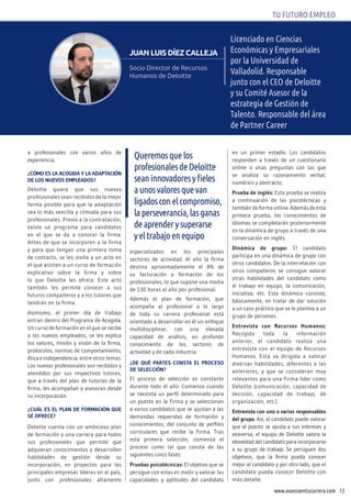 13www.avanzaentucarrera.com
TU FUTURO EMPLEO
Licenciado en Ciencias
Económicas y Empresariales
por la Universidad de
Valladolid. Responsable
junto con el CEO de deloitte
y su Comité Asesor de la
estrategia de Gestión de
Talento. Responsable del área
de Partner Career
juAN luIS DíEz CAllEjA
Socio Director de Recursos
Humanos de Deloitte
a profesionales con varios años de
experiencia.
¿cóMO ES la acOgida y la adaptación
dE lOS nuEvOS EMplEadOS?
Deloitte quiere que sus nuevos
profesionales sean recibidos de la mejor
forma posible para que la adaptación
sea lo más sencilla y cómoda para sus
profesionales. Previo a la contratación,
existe un programa para candidatos
en el que se da a conocer la firma.
Antes de que se incorporen a la firma
y para que tengan una primera toma
de contacto, se les invita a un acto en
el que asisten a un curso de formación
explicativo sobre la firma y sobre
lo que Deloitte les ofrece. Este acto
también les permite conocer a sus
futuros compañeros y a los tutores que
tendrán en la firma.
Asimismo, el primer día de trabajo
entran dentro del Programa de Acogida.
Un curso de formación en el que se recibe
a los nuevos empleados, se les explica
los valores, misión y visión de la firma,
protocolos, normas de comportamiento,
ética e independencia, entre otros temas.
Los nuevos profesionales son recibidos y
atendidos por sus respectivos tutores,
que a través del plan de tutorías de la
firma, les acompañan y asesoran desde
su incorporación.
¿cuÁl ES El plan dE fOrMación quE
SE OfrEcE?
Deloitte cuenta con un ambicioso plan
de formación y una carrera para todos
sus profesionales que permite que
adquieran conocimientos y desarrollen
habilidades de gestión desde su
incorporación, en proyectos para las
principales empresas líderes en el país,
junto con profesionales altamente
especializados en los principales
sectores de actividad. Al año la firma
destina aproximadamente el 8% de
su facturación a formación de los
profesionales, lo que supone una media
de 130 horas al año por profesional.
Además el plan de formación, que
acompaña al profesional a lo largo
de toda su carrera profesional está
orientado a desarrollar en él un enfoque
multidisciplinar, con una elevada
capacidad de análisis, un profundo
conocimiento de los sectores de
actividad y de cada industria.
¿dE qué partES cOnSta El prOcESO
dE SElEcción?
El proceso de selección es constante
durante todo el año. Comienza cuando
se necesita un perfil determinado para
un puesto en la Firma y se seleccionan
a varios candidatos que se ajustan a las
demandas requeridas de formación y
conocimientos, del conjunto de perfiles
curriculares que recibe la Firma. Tras
esta primera selección, comienza el
proceso como tal que consta de las
siguientes cinco fases:
pruebas psicotécnicas: El objetivo que se
persigue con estas es medir y valorar las
capacidades y aptitudes del candidato
en un primer estadio. Los candidatos
responden a través de un cuestionario
online a unas preguntas con las que
se analiza su razonamiento verbal,
numérico y abstracto.
prueba de inglés: Esta prueba se realiza
a continuación de las psicotécnicas y
también de forma online. Además de esta
primera prueba, los conocimientos de
idiomas se completarán posteriormente
en la dinámica de grupo a través de una
conversación en inglés.
dinámica de grupo: El candidato
participa en una dinámica de grupo con
otros candidatos. De la interrelación con
otros compañeros se consigue valorar
otras habilidades del candidato como
el trabajo en equipo, la comunicación,
iniciativa, etc. Esta dinámica consiste,
básicamente, en tratar de dar solución
a un caso práctico que se le plantea a un
grupo de personas.
Entrevista con recursos Humanos:
Recogida toda la información
anterior, el candidato realiza una
entrevista con el equipo de Recursos
Humanos. Esta va dirigida a valorar
diversas habilidades, diferentes a las
anteriores, y que se consideran muy
relevantes para una Firma líder como
Deloitte (comunicación, capacidad de
decisión, capacidad de trabajo, de
organización, etc.).
Entrevista con uno o varios responsables
del grupo. Así, el candidato puede valorar
que el puesto se ajusta a sus intereses y
viceversa, el equipo de Deloitte valora la
idoneidad del candidato para incorporarse
a su grupo de trabajo. Se persiguen dos
objetivos, que la firma pueda conocer
mejor al candidato y por otro lado, que el
candidato pueda conocer Deloitte con
más detalle.
Queremosquelos
profesionalesdedeloitte
seaninnovadoresyfieles
aunosvaloresquevan
ligadosconelcompromiso,
laperseverancia,lasganas
deaprenderysuperarse
yeltrabajoenequipo
 