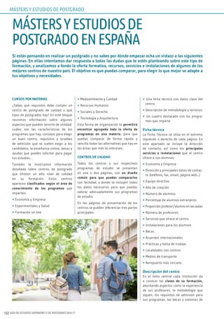 GUÍA DE ESTUDIOS SUPERIORES Y DE POSTGRADO 2016-17152
Si estás pensando en realizar un postgrado y no sabes por dónde empezar echa un vistazo a las siguientes
páginas. En ellas intentamos dar respuesta a todas las dudas que te estés planteando sobre este tipo de
formación, y analizamos a fondo la oferta formativa, recursos, servicios e instalaciones de algunos de los
mejores centros de nuestro país. El objetivo es que puedas comparar, para elegir lo que mejor se adapte a
tus objetivos y necesidades.
CURSOS POR MATERIAS
¿Sabes qué requisitos debe cumplir un
centro de postgrado de calidad o qué
tipos de postgrados hay? En este bloque
reunimos información sobre algunos
aspectos que pueden servirte de utilidad:
cuáles son las características de los
programas que hay, consejos para elegir
un buen centro, requisitos y pruebas
de admisión que se suelen exigir a los
candidatos, la enseñanza online, becas y
ayudas que puedes solicitar para pagar
tus estudios…
También te mostramos información
detallada sobre centros de postgrado
que ofrecen un alto nivel de calidad
en su formación. Estos centros
aparecen clasificados según el área de
conocimiento de los programas que
imparten.
• Economía y Empresa
• Experimentales y Salud
• Formación on line
• Medioambiente y Calidad
• Recursos Humanos
• Sociales y Derecho
• Tecnología y Arquitectura
Esta forma de organización te permitirá
encontrar agrupada toda la oferta de
programas en una materia, para que
puedas comparar de forma rápida y
sencilla todas las alternativas que hay en
las áreas que más te interesen.
CENTROS DE CALIDAD
Todos los centros y sus respectivos
programas de estudio se presentan
en una o dos páginas, con un diseño
común para que puedas compararlos
con facilidad, y donde se incluyen todos
los datos necesarios para que puedas
valorar adecuadamente sus programas
de estudio.
En las páginas de presentación de los
centros se pueden diferenciar tres partes
principales:
• Una ficha técnica con datos clave del
centro
• Descripción de metodología y servicios
• Un cuadro destacado con los progra-
mas que imparte
Ficha técnica
La Ficha Técnica se sitúa en el extremo
izquierdo o derecho de cada página. En
este apartado se incluye la dirección
de contacto, así como los principales
servicios e instalaciones que el centro
ofrece a sus alumnos:
• Economía y Empresa
• Dirección y principales datos de contac-
to (teléfono, fax, email, página web...)
• Equipo directivo
• Año de creación
• Número de alumnos
• Porcentaje de alumnos extranjeros
• Proporción profesor/alumno en las aulas
• Número de profesores
• Servicios que ofrece el centro
• Instalaciones para los alumnos
• Becas
• Acuerdos internacionales
• Prácticas y bolsa de trabajo
• Localidades con centros
• Medios de transporte
• Aeropuerto más cercano
Descripción del centro
En el texto central cada institución da
a conocer las claves de su formación,
abordando aspectos como la experiencia
de sus profesores, la metodología que
siguen, los requisitos de admisión para
sus programas, las becas y sistemas de
MÁSTERSYESTUDIOSDE
POSTGRADOENESPAÑA
MÁSTERS Y ESTUDIOS DE POSTGRADO
 
