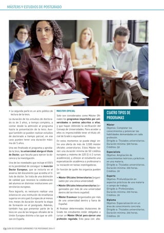GUÍA DE ESTUDIOS SUPERIORES Y DE POSTGRADO 2016-17156
• La segunda parte es un acto público de
lectura de la tesis.
La duración de los estudios de doctora-
do es de 3 años, a tiempo completo, a
contar desde la admisión al programa
hasta la presentación de la tesis. Aun-
que también se pueden realizar estudios
de doctorado a tiempo parcial, en ese
caso pueden tener una duración máxi-
ma de 5 años.
Una vez finalizado el programa y aproba-
da la tesis, la universidad otorga el título
de Doctor, que faculta para ejercer la do-
cencia y la investigación.
Una de las novedades que incluye el EEES
es la posibilidad de conseguir la mención
Doctor Europeus, que se incluiría en el
anverso del documento que acredita el tí-
tulo de doctor. Se trata de una distinción
de calidad que reconoce la colaboración
del alumno en distintas instituciones uni-
versitarias europeas.
Para lograrlo, es necesario realizar una
estancia en una institución de enseñanza
superior en otro país Europeo de al menos
tres meses de duración durante la etapa
de formación en el postgrado. Además,
también hay que presentar parte de la
tesis en una de las lenguas oficiales de la
Unión Europea distinta a las que se utili-
zan en España.
MASTER OFICIAL
Solo son considerados como Máster Ofi-
ciales los programas impartidos por uni-
versidades o centros adscritos a ellas,
y que hayan obtenido la verificación del
Consejo de Universidades. Para acceder a
ellos es imprescindible tener el título ofi-
cial de Grado o equivalente.
En estos momentos se puede elegir en-
tre una oferta de más de 3.500 máster
oficiales universitarios. Estos Máster tie-
nen una duración mínima de 60 créditos
europeos y máxima de 120 (1 ó 2 cursos
académicos), y ofrecen al estudiante una
especialización académica o profesional o
su iniciación en tareas investigadoras.
En función de quién los organiza pueden
ser:
• Máster Oficiales Universitarios (organi-
zados por una única universidad)
• Máster Oficiales Interuniversitarios (or-
ganizados por más de una universidad
dentro del territorio español)
• Máster Erasmus+ (organizados por más
de una universidad dentro y fuera de
España).
Al finalizar determinadas titulaciones de
Grado los estudiantes están obligados a
cursar un Máster Oficial para ejercer una
profesión regulada. Esto pasa con: abo-
CuATRO TIPOS DE
PROGRAMAS
Máster
Objetivo: Completar los
conocimientos y potenciar las
habilidades demandadas en cada
profesión.
Dirigido a: Titulados universitarios.
Duración mínima: 500 horas.
Créditos: 50
Especialista
Objetivo: Ampliación de
conocimientos teóricos y prácticos
en una materia.
Dirigido a: Titulados universitarios.
Duración mínima: 200 horas.
Créditos: 20
Experto
Objetivo: Profundización en
aspectos prácticos de una materia
o campo de trabajo.
Dirigido a: Profesionales.
Duración mínima: 200 horas.
Créditos: 20
Diploma
Objetivo: Especialización en un
área de conocimiento concreta.
Dirigido a: Titulados universitarios.
Duración mínima: 200 horas.
Créditos: 20
MÁSTERS Y ESTUDIOS DE POSTGRADO
 