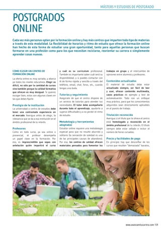 159www.avanzaentucarrera.com
Cada vez más personas optan por la formación online y hay más centros que imparten todo tipo de materias
a través de esta modalidad. La flexibilidad de horarios y ritmo de estudio que ofrece la formación online
han hecho de esta forma de estudiar una gran oportunidad, tanto para aquellas personas que buscan
formarse en una profesión como para los que necesitan reciclarse, reorientar su carrera o simplemente
aprender cosas nuevas.
CÓMO ELEGIR UN CENTRO DE
FORMACIÓN ONLINE
La oferta online es muy variada, y abarca
ya todos los niveles educativos. Elegir es
difícil, no sólo por la cantidad de cursos
sino también porque la calidad formativa
que ofrecen es muy desigual. Si quieres
escoger bien, estos son algunas claves en
las que debes fijarte:
Prestigio de la institución
La universidad o centro de estudios debe
tener una contrastada experiencia en
el mercado. Averigua antes de elegir, la
relevancia que se da a esa institución en el
ámbito profesional de tu interés.
Profesores
Como en todo curso, ya sea online o
presencial, el profesor desempeña
un papel clave en la formación. Por
eso, es imprescindible que sepas con
antelación quién impartirá el curso
y cuál es su currículum profesional.
También es importante saber cuál será su
disponibilidad, y si puedes contactar con
él de forma rápida y sencilla a través del
teléfono, email, chat, foros, etc., cuando
tengas una duda.
Tutorías y seguimiento
Asegúrate de que el centro dispone de
un servicio de tutorías para atender tus
necesidades. El tutor debe acompañarte
durante todo el aprendizaje, ayudarte a
superar dificultades y a no perder el ritmo
de estudio.
Metodología y herramientas
adaptadas
Estudiar online requiere una metodología
especial para que no resulte aburrido y
solitario (la sensación de soledad es una
de las principales causas de abandono).
Por eso, los centros de calidad ofrecen
materiales pensados para fomentar los
trabajos en grupo y el intercambio de
opiniones entre alumnos y profesores.
Contenidos actualizados
El material de estudio debe estar
actualizado siempre, ser fácil de leer
y usar, ofrecer contenido multimedia,
casos prácticos de ejemplo y test de
autoevaluación. Todo con un enfoque
muy práctico, para que los conocimientos
adquiridos sean directamente aplicables
en el puesto de trabajo.
Titulación reconocida
Averigua si el título que te ofrece el centro
está homologado y reconocido en el
ámbito profesional de tu interés. El título
siempre debe estar sellado e incluir el
número de horas cursadas.
Precio y facilidades de pago
En principio hay que desconfiar de los
cursos que resulten “demasiado” baratos,
POSTGRADOS
ONLINE
MÁSTERS Y ESTUDIOS DE POSTGRADO
 