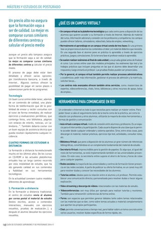 GUÍA DE ESTUDIOS SUPERIORES Y DE POSTGRADO 2016-17160
aunque un precio alto tampoco asegura
que la formación vaya a ser de calidad.
Lo mejor es comparar cursos similares
de diferentes centros y calcular el precio
medio.
El proceso de pago debe estar bien
detallado y ofrecer varias opciones:
por transferencia bancaria, a través de
Internet… Algunos centros ofrecen la
posibilidad de pagar en varios plazos o
subvencionan parte de los programas.
Tecnología
Un buen curso online debe tener, además
de un contenido de calidad, una plata-
forma de teleformación que dé la posi-
bilidad de enviar y recibir consultas con
el tutor de forma inmediata; de realizar
ejercicios y evaluaciones periódicas; que
contenga foros, una biblioteca, páginas
con enlaces de interés, noticias, un ca-
lendario…”. También debería contar con
un buen equipo de asistencia técnica que
pueda resolver rápidamente cualquier in-
cidencia.
CUATRO FORMAS DE ESTUDIAR A
DISTANCIA
La formación a distancia ha evolucionado
mucho en los últimos años. De los cursos
en CD-ROM a las actuales plataformas
virtuales hay un largo camino recorrido
por esta modalidad de estudio, que ha
ido ganando calidad en sus contenidos
y fiabilidad en sus herramientas
tecnológicas.
En la actualidad conviven cuatro modelos
diferentes de aprendizaje:
1. Formación a distancia
En la formación a distancia tradicional,
el centro de estudios envía al alumno
por correo postal el material de estudio
(textos escritos, acceso a contenidos
interactivos, manuales con ejercicios
resueltos, pruebas de evaluación…), y
después el alumno devuelve los ejercicios
resueltos.
¿QuÉ ES uN CAMPuS vIRTuAL?
•Uncampusvirtualeslaplataformatecnológicaquecadacentroponeadisposicióndelos
alumnos que quieren acceder a su formación a través de Internet. Además de material
del curso, información adicional y conexión con los profesores y compañeros, los campus
pueden ofrecer talleres, simuladores, videochats, bolsa de empleo, networking…
• Normalmenteelaprendizajeenuncampusvirtualconstadetresfases:En una primera
fase se proporciona al alumno los contenidos a tratar y el material didáctico que necesita.
En una segunda fase el alumno pone en práctica lo aprendido a través de ejercicios
prácticos, juegos y simulaciones. En la tercera fase el profesor evalúa lo aprendido.
•Sesuelenrealizarexámenesalfinaldecadaunidadyunapruebaglobalantesdefinalizar
el curso. Los cursos online usan dos modelos principales: los exámenes tipo test y los
trabajos prácticos que incluyen preguntas en las que el alumno debe desarrollar una
respuesta y luego enviarla al profesor. Las pruebas finales pueden ser presenciales.
• Por lo general, el campus virtual también permite realizar procesos administrativos
y académicos: pedir más información, gestionar el proceso de admisión y la matrícula,
solicitar becas…
• Los centros más avanzados ofrecen también otros servicios, como: masterclass de
expertos, videoconferencias, chats, foros, bibliotecas y otros recursos de apoyo, bolsa
de empleo…
HERRAMIENTASPARACOMuNICARSEENRED
Un ordenador e Internet es todo lo que necesitas para realizar un máster online. Para
poder llevar a cabo el seguimiento tanto de la teoría como de la práctica, así como la
relación con profesores y otros alumnos, utilizarás la mayoría de estas herramientas y
formas de gestión y comunicación:
•Aulavirtualocampusvirtual:mediodeconexiónentrealumnosyprofesores.Esunespa-
cioparaelintercambioylaparticipación.Cadausuariodisponedeunaclavequelepermi-
te acceder desde cualquier ordenador y sistema operativo. Sirve, entre otras cosas, para
descargar el material, realizar prácticas, ejercicios tipo test, actividades, consultar notas,
etc.
• Biblioteca Virtual: que pone a disposición de los alumnos un gran número de referencias
bibliográficas, convirtiéndose en un complemento fundamental del material de estudio.
• Secretaria Virtual: imprescindible para la gestión de papeleo. Es algo que, al igual del
resto de herramientas, se está implementando también en las universidades presen-
ciales. En este caso, la secretaría online supone el ahorro de horas y horas de colas
para cualquier papeleo.
• Redessociales:la mayoría de las universidades y centros de formación tienen presen-
cia en las redes sociales. A parte de publicar su oferta formativa, es un canal muy útil
para resolver dudas y conocer las necesidades de los alumnos.
• Tutorías online: ideales para la relación entre el alumno y el profesor. Permite esta-
blecer una comunicación directa y personalizada para resolver dudas o hacer alguna
explicación.
• Vídeo streaming y descarga de vídeos: relacionados con las materias de estudio.
• Videoconferencias: son muy útiles por ejemplo para realizar tutorías y reuniones.
También para retransmitir conferencias de forma online.
• Foros: son espacios que permiten generar debates tanto sobre temas relacionados
con las materias que se dan, como sobre temas actuales o material complementario
que aporten los propios participantes.
• Chat:permite conversaciones a tiempo real, para hablar sobre un tema concreto entre
varios usuarios, resolver dudas específicas de forma rápida, etc.
MÁSTERS Y ESTUDIOS DE POSTGRADO
Un precio alto no asegura
que la formación vaya a
ser de calidad. Lo mejor es
comparar cursos similares
de diferentes centros y
calcular el precio medio
 