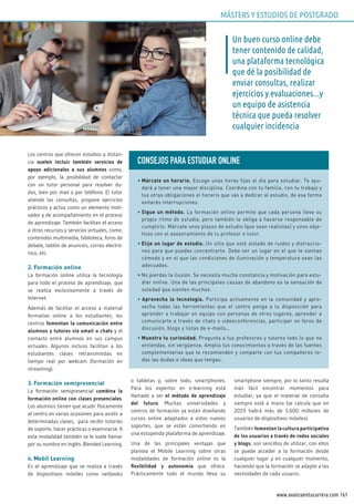 161www.avanzaentucarrera.com
Los centros que ofrecen estudios a distan-
cia suelen incluir también servicios de
apoyo adicionales a sus alumnos como,
por ejemplo, la posibilidad de contactar
con un tutor personal para resolver du-
das, bien por mail o por teléfono. El tutor
atiende las consultas, propone ejercicios
prácticos y actúa como un elemento moti-
vador y de acompañamiento en el proceso
de aprendizaje. También facilitan el acceso
a otros recursos y servicios virtuales, como:
contenidos multimedia, biblioteca, foros de
debate, tablón de anuncios, correo electró-
nico, etc.
2. Formación online
La formación online utiliza la tecnología
para todo el proceso de aprendizaje, que
se realiza exclusivamente a través de
Internet.
Además de facilitar el acceso a material
formativo online a los estudiantes, los
centros fomentan la comunicación entre
alumnos y tutores vía email o chats y el
contacto entre alumnos en sus campus
virtuales. Algunos incluso facilitan a los
estudiantes clases retransmitidas en
tiempo real por webcam (formación en
streaming).
3. Formación semipresencial
La formación semipresencial combina la
formación online con clases presenciales.
Los alumnos tienen que acudir físicamente
al centro en varias ocasiones para asistir a
determinadas clases, para recibir tutorías
de soporte, hacer prácticas o examinarse. A
esta modalidad también se le suele llamar
por su nombre en inglés: Blended Learning.
4. Mobil Learning
Es el aprendizaje que se realiza a través
de dispositivos móviles como netbooks
o tabletas y, sobre todo, smartphones.
Para los expertos en e-learning está
llamado a ser el método de aprendizaje
del futuro. Muchas universidades y
centros de formación ya están diseñando
cursos online adaptados a estos nuevos
soportes, que se están convirtiendo en
una estupenda plataforma de aprendizaje.
Una de las principales ventajas que
plantea el Mobile Learning sobre otras
modalidades de formación online es la
flexibilidad y autonomía que ofrece.
Prácticamente todo el mundo lleva su
smartphone siempre, por lo tanto resulta
más fácil encontrar momentos para
estudiar, ya que el material de consulta
siempre está a mano (se calcula que en
2019 habrá más de 5.600 millones de
usuarios de dispositivos móviles).
También fomentan la cultura participativa
de los usuarios a través de redes sociales
y blogs, son sencillos de utilizar, con ellos
se puede acceder a la formación desde
cualquier lugar y en cualquier momento,
haciendo que la formación se adapte a las
necesidades de cada usuario..
Un buen curso online debe
tener contenido de calidad,
una plataforma tecnológica
que dé la posibilidad de
enviar consultas, realizar
ejercicios y evaluaciones...y
un equipo de asistencia
técnica que pueda resolver
cualquier incidencia
CONSEJOS PARA ESTuDIAR ONLINE
• Márcate un horario. Escoge unas horas fijas al día para estudiar. Te ayu-
dará a tener una mayor disciplina. Coordina con tu familia, con tu trabajo y
tus otras obligaciones el horario que vas a dedicar al estudio, de esa forma
evitarás interrupciones.
• Sigue un método. La formación online permite que cada persona lleve su
propio ritmo de estudio, pero también le obliga a hacerse responsable de
cumplirlo. Márcate unos plazos de estudio (que sean realistas) y unos obje-
tivos con el asesoramiento de tu profesor o tutor.
• Elije un lugar de estudio. Un sitio que esté aislado de ruidos y distraccio-
nes para que puedas concentrarte. Debe ser un lugar en el que te sientas
cómodo y en el que las condiciones de iluminación y temperatura sean las
adecuadas.
• No pierdas la ilusión. Se necesita mucha constancia y motivación para estu-
diar online. Una de las principales causas de abandono es la sensación de
soledad que sienten muchos.
• Aprovecha la tecnología. Participa activamente en la comunidad y apro-
vecha todas las herramientas que el centro ponga a tu disposición para
aprender a trabajar en equipo con personas de otros lugares, aprender a
comunicarte a través de chats o videoconferencias, participar en foros de
discusión, blogs y listas de e-mails…
• Muestra tu curiosidad. Pregunta a tus profesores y tutores todo lo que no
entiendas, sin vergüenza. Amplia tus conocimientos a través de las fuentes
complementarias que te recomienden y comparte con tus compañeros to-
das las dudas e ideas que tengas.
MÁSTERS Y ESTUDIOS DE POSTGRADO
 