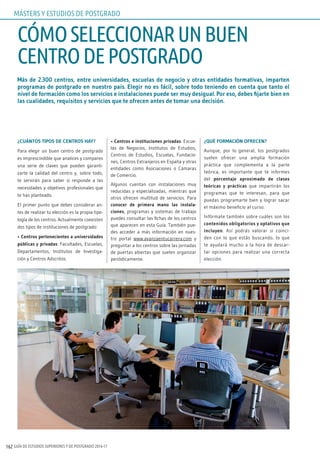 GUÍA DE ESTUDIOS SUPERIORES Y DE POSTGRADO 2016-17162
Más de 2.300 centros, entre universidades, escuelas de negocio y otras entidades formativas, imparten
programas de postgrado en nuestro país. Elegir no es fácil, sobre todo teniendo en cuenta que tanto el
nivel de formación como los servicios e instalaciones puede ser muy desigual. Por eso, debes fijarte bien en
las cualidades, requisitos y servicios que te ofrecen antes de tomar una decisión.
¿CUÁNTOS TIPOS DE CENTROS HAY?
Para elegir un buen centro de postgrado
es imprescindible que analices y compares
una serie de claves que pueden garanti-
zarte la calidad del centro y, sobre todo,
te servirán para saber si responde a las
necesidades y objetivos profesionales que
te has planteado.
El primer punto que debes considerar an-
tes de realizar tu elección es la propia tipo-
logía de los centros. Actualmente coexisten
dos tipos de instituciones de postgrado:
• Centros pertenecientes a universidades
públicas y privadas: Facultades, Escuelas,
Departamentos, Institutos de Investiga-
ción y Centros Adscritos.
• Centros e instituciones privadas: Escue-
las de Negocios, Institutos de Estudios,
Centros de Estudios, Escuelas, Fundacio-
nes, Centros Extranjeros en España y otras
entidades como Asociaciones o Cámaras
de Comercio.
Algunos cuentan con instalaciones muy
reducidas y especializadas, mientras que
otros ofrecen multitud de servicios. Para
conocer de primera mano las instala-
ciones, programas y sistemas de trabajo
puedes consultar las fichas de los centros
que aparecen en esta Guía. También pue-
des acceder a más información en nues-
tro portal www.avanzaentucarrera.com y
preguntar a los centros sobre las jornadas
de puertas abiertas que suelen organizar
periódicamente.
¿QUÉ FORMACIÓN OFRECEN?
Aunque, por lo general, los postgrados
suelen ofrecer una amplia formación
práctica que complementa a la parte
teórica, es importante que te informes
del porcentaje aproximado de clases
teóricas y prácticas que impartirán los
programas que te interesan, para que
puedas programarte bien y lograr sacar
el máximo beneficio al curso.
Infórmate también sobre cuáles son los
contenidos obligatorios y optativos que
incluyen. Así podrás valorar si coinci-
den con lo que estás buscando, lo que
te ayudará mucho a la hora de descar-
tar opciones para realizar una correcta
elección.
CÓMOSELECCIONARUNBUEN
CENTRODEPOSTGRADO
MÁSTERS Y ESTUDIOS DE POSTGRADO
 