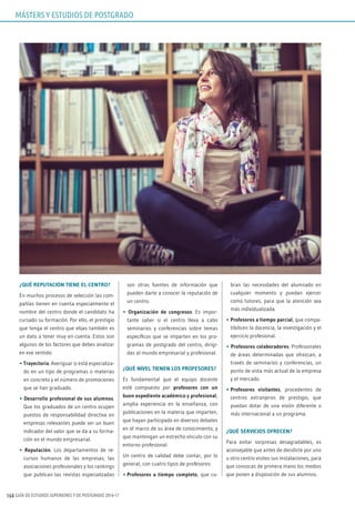 GUÍA DE ESTUDIOS SUPERIORES Y DE POSTGRADO 2016-17164
¿QUÉ REPUTACIÓN TIENE EL CENTRO?
En muchos procesos de selección las com-
pañías tienen en cuenta especialmente el
nombre del centro donde el candidato ha
cursado su formación. Por ello, el prestigio
que tenga el centro que elijas también es
un dato a tener muy en cuenta. Estos son
algunos de los factores que debes analizar
en ese sentido:
• Trayectoria. Averiguar si está especializa-
do en un tipo de programas o materias
en concreto y el número de promociones
que se han graduado.
• Desarrollo profesional de sus alumnos.
Que los graduados de un centro ocupen
puestos de responsabilidad directiva en
empresas relevantes puede ser un buen
indicador del valor que se da a su forma-
ción en el mundo empresarial.
• Reputación. Los departamentos de re-
cursos humanos de las empresas, las
asociaciones profesionales y los rankings
que publican las revistas especializadas
son otras fuentes de información que
pueden darte a conocer la reputación de
un centro.
• Organización de congresos. Es impor-
tante saber si el centro lleva a cabo
seminarios y conferencias sobre temas
específicos que se imparten en los pro-
gramas de postgrado del centro, dirigi-
das al mundo empresarial y profesional.
¿QUÉ NIVEL TIENEN LOS PROFESORES?
Es fundamental que el equipo docente
esté compuesto por profesores con un
buen expediente académico y profesional,
amplia experiencia en la enseñanza, con
publicaciones en la materia que imparten,
que hayan participado en diversos debates
en el marco de su área de conocimiento, y
que mantengan un estrecho vínculo con su
entorno profesional.
Un centro de calidad debe contar, por lo
general, con cuatro tipos de profesores:
• Profesores a tiempo completo, que cu-
bran las necesidades del alumnado en
cualquier momento y puedan ejercer
como tutores, para que la atención sea
más individualizada.
• Profesores a tiempo parcial, que compa-
tibilicen la docencia, la investigación y el
ejercicio profesional.
• Profesores colaboradores. Profesionales
de áreas determinadas que ofrezcan, a
través de seminarios y conferencias, un
punto de vista más actual de la empresa
y el mercado.
• Profesores visitantes, procedentes de
centros extranjeros de prestigio, que
puedan dotar de una visión diferente o
más internacional a un programa.
¿QUÉ SERVICIOS OFRECEN?
Para evitar sorpresas desagradables, es
aconsejable que antes de decidirte por uno
u otro centro visites sus instalaciones, para
que conozcas de primera mano los medios
que ponen a disposición de sus alumnos.
MÁSTERS Y ESTUDIOS DE POSTGRADO
 