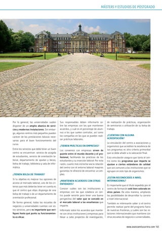 165www.avanzaentucarrera.com
Por lo general, las universidades suelen
disponer de un amplio abanico de servi-
cios y modernas instalaciones. Sin embar-
go, algunos centros más pequeños pueden
carecer de las prestaciones básicas nece-
sarias para el buen funcionamiento del
curso.
Entre los servicios que debe tener un buen
centro se encuentran: servicio de acogida
de estudiantes, servicio de orientación la-
boral, departamento de ayudas y becas,
bolsa de trabajo, biblioteca y sala de infor-
mática.
¿TIENEN BOLSA DE TRABAJO?
Si tu objetivo es mejorar tus opciones de
acceso al mercado laboral, uno de los cri-
terios que más deberías tener en cuenta es
que el centro que elijas disponga de una
bolsa de trabajo o de un departamento de
orientación profesional.
De forma general, todas las escuelas de
negocios y universidades cuentan con es-
tos servicios, pero es importante que veri-
fiques hasta qué punto su funcionamien-
to es eficaz.
Sus responsables deben informarte so-
bre las empresas con las que mantienen
acuerdos, y cuál es el porcentaje de alum-
nos a los que suelen contratar, así como
las compañías en las que se pueden reali-
zar prácticas laborales.
¿TIENEN PRÁCTICAS EN EMPRESAS?
Los convenios con empresas sirven de
puente entre el mundo docente y el pro-
fesional, facilitando las prácticas de los
estudiantes y su inserción laboral. Por esta
razón, cuanto más estrecha sea la relación
del centro con el entorno laboral mayores
garantías te ofrecerá de encontrar un em-
pleo.
¿MANTIENEN ACUERDOS CON OTRAS
ENTIDADES?
Conocer cuáles son las instituciones y
empresas con las que colabora un cen-
tro puede servirte para tener una buena
perspectiva del valor que se concede en
el mercado laboral a las enseñanzas que
imparte.
Infórmate sobre los acuerdos que mantie-
ne con otras instituciones y empresas para
llevar a cabo proyectos de investigación,
de realización de prácticas, organización
de seminarios o utilización de su bolsa de
trabajo.
¿CUENTAN CON ALGUNA
ACREDITACIÓN?
La vinculación del centro a asociaciones y
organismos que acrediten la excelencia de
sus programas es otro criterio primordial
que se debe añadir a la valoración final.
Esta vinculación asegura que tanto el cen-
tro como los programas que imparte se
ajustan a ciertos estándares de calidad
que son comunes a las instituciones que se
agrupan en este tipo de organismos.
¿ESTÁN RECONOCIDOS A NIVEL
INTERNACIONAL?
Es importante que el título expedido por el
centro de formación esté bien valorado en
otros países. De esta manera, ampliarás
las posibilidades de desarrollar tu carrera
a nivel internacional.
También es interesante saber si el centro
permite realizar parte del programa fuera
de nuestras fronteras, y cuáles son las re-
laciones internacionales que mantiene con
otras escuelas de negocios o universidades.
MÁSTERS Y ESTUDIOS DE POSTGRADO
 