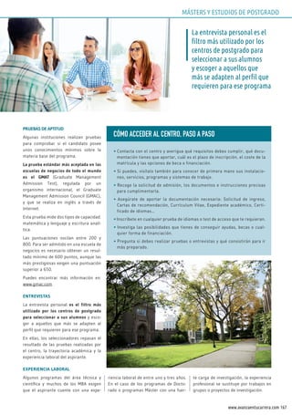 167www.avanzaentucarrera.com
PRUEBAS DE APTITUD
Algunas instituciones realizan pruebas
para comprobar si el candidato posee
unos conocimientos mínimos sobre la
materia base del programa.
La prueba estándar más aceptada en las
escuelas de negocios de todo el mundo
es el GMAT (Graduate Management
Admission Test), regulada por un
organismo internacional, el Graduate
Management Admission Council (GMAC),
y que se realiza en inglés a través de
Internet.
Esta prueba mide dos tipos de capacidad:
matemática y lenguaje y escritura analí-
tica.
Las puntuaciones oscilan entre 200 y
800. Para ser admitido en una escuela de
negocios es necesario obtener un resul-
tado mínimo de 600 puntos, aunque las
más prestigiosas exigen una puntuación
superior a 650.
Puedes encontrar más información en:
www.gmac.com
ENTREVISTAS
La entrevista personal es el filtro más
utilizado por los centros de postgrado
para seleccionar a sus alumnos y esco-
ger a aquellos que más se adapten al
perfil que requieren para ese programa.
En ellas, los seleccionadores repasan el
resultado de las pruebas realizadas por
el centro, la trayectoria académica y la
experiencia laboral del aspirante.
EXPERIENCIA LABORAL
Algunos programas del área técnica y
científica y muchos de los MBA exigen
que el aspirante cuente con una expe-
riencia laboral de entre uno y tres años.
En el caso de los programas de Docto-
rado o programas Máster con una fuer-
te carga de investigación, la experiencia
profesional se sustituye por trabajos en
grupos o proyectos de investigación.
La entrevista personal es el
filtro más utilizado por los
centros de postgrado para
seleccionar a sus alumnos
y escoger a aquellos que
más se adapten al perfil que
requieren para ese programa
CÓMO ACCEDER AL CENTRO, PASO A PASO
• Contacta con el centro y averigua qué requisitos debes cumplir, qué docu-
mentación tienes que aportar, cuál es el plazo de inscripción, el coste de la
matrícula y las opciones de beca o financiación.
• Si puedes, visítalo también para conocer de primera mano sus instalacio-
nes, servicios, programas y sistemas de trabajo.
• Recoge la solicitud de admisión, los documentos e instrucciones precisas
para cumplimentarla.
• Asegúrate de aportar la documentación necesaria: Solicitud de ingreso,
Cartas de recomendación, Currículum Vitae, Expediente académico, Certi-
ficado de idiomas…
• Inscríbete en cualquier prueba de idiomas o test de acceso que te requieran.
• Investiga las posibilidades que tienes de conseguir ayudas, becas o cual-
quier forma de financiación.
• Pregunta si debes realizar pruebas o entrevistas y qué consistirán para ir
más preparado.
MÁSTERS Y ESTUDIOS DE POSTGRADO
 