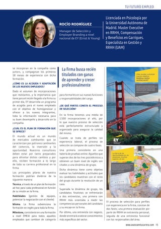 15www.avanzaentucarrera.com
TU FUTURO EMPLEO
Licenciada en Psicología por
la Universidad Autónoma de
Madrid. Master Executive
en RRHH, Compensación
y Beneficios en Garrigues.
Especialista en Gestión y
RRHH (UAM)
rocío rodríguez
Manager de Selección y
Employer Branding a nivel
nacional de EY (Ernst & Young)
se incorporan en la compañía como
juniors, y compaginan los primeros
18 meses de experiencia con dicha
formación.
¿cóMO ES LA AcOgIdA y AdAptAcIóN
dE LOS NuEvOS EMpLEAdOS?
Dado el volumen de incorporaciones
que realizamos, y la importancia que
tiene para el recién llegado a la firma su
primer día, EY desarrolla un programa
de acogida para el nuevo empleado
con el objetivo de homogeneizar y
ofrecer a los nuevos integrantes,
toda la información necesaria para
su buen desempeño y desarrollo en la
compañía.
¿cuáL ES EL pLAN dE FORMAcIóN QuE
SE OFREcE?
El mundo actual es un mundo
de mercados cambiantes que se
caracterizan por patrones cambiantes
del comercio, la inversión y la
oportunidad. Nuestros consultores
deben estar por tanto preparados
para afrontar dichos cambios y por
ello, reciben formación a lo largo
de toda su carrera profesional en la
firma.
Los principales pilares de nuestra
formación podrían dividirse de la
siguiente manera:
técnica, a través de un plan de formación
ad hoc para cada profesional en función
de su misión en la firma.
habilidades (gestión de equipos,
potenciar la negociación con el cliente)
Idioma. La firma subvenciona la
formación en inglés para toda la firma.
Milestone, consistente en una formación
a nivel EMEIA para todos aquellos
empleados que cambian de categoría
para formarles en sus nuevas funciones
y responsabilidades del cargo.
¿dE Qué pARtES cONStA EL pROcESO
dE SELEccIóN?
En la firma tenemos una media de
1.500 incorporaciones al año, por
lo que nuestro proceso de selección
está perfectamente estructurado y
organizado para asegurar la calidad
del mismo.
Cuando se trata de perfiles sin
experiencia laboral, el proceso de
selección se compone de cuatro fases.
Una primera consistente en una
batería de pruebas online. Aquellos que
superan dos de los tres psicotécnicos y
obtienen un buen nivel de inglés son
citados a una dinámica de grupo.
Dicha dinámica tiene como objetivo
evaluar las habilidades y actitudes que
los candidatos muestran con el resto
del grupo durante la resolución de un
caso.
Superada la dinámica de grupo, los
candidatos finalistas se enfrentarán
a dos entrevistas, una primera con
RRHH más orientada a medir las
competencias personales del candidato
y su encaje en la firma.
Por último, una entrevista con negocio,
donde se entrará a valorar conocimientos
más específicos del sector.
El proceso de selección para perfiles
con experiencia en la firma, constan de
dos fases; una primera evaluación por
parte de RRHH en entrevista personal,
seguida de una entrevista funcional
con los responsables del área.
La firma busca recién
titulados con ganas
de aprender y crecer
profesionalmente
 