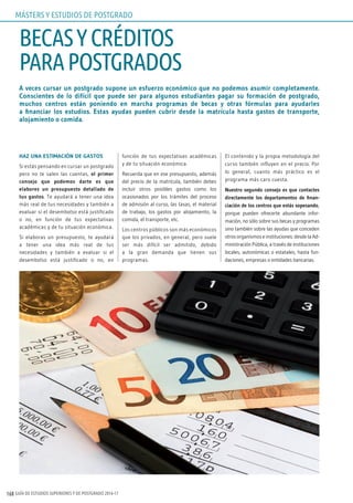 GUÍA DE ESTUDIOS SUPERIORES Y DE POSTGRADO 2016-17168
A veces cursar un postgrado supone un esfuerzo económico que no podemos asumir completamente.
Conscientes de lo difícil que puede ser para algunos estudiantes pagar su formación de postgrado,
muchos centros están poniendo en marcha programas de becas y otras fórmulas para ayudarles
a financiar los estudios. Estas ayudas pueden cubrir desde la matrícula hasta gastos de transporte,
alojamiento o comida.
HAZ UNA ESTIMACIÓN DE GASTOS
Si estás pensando en cursar un postgrado
pero no te salen las cuentas, el primer
consejo que podemos darte es que
elabores un presupuesto detallado de
tus gastos. Te ayudará a tener una idea
más real de tus necesidades y también a
evaluar si el desembolso está justificado
o no, en función de tus expectativas
académicas y de tu situación económica.
Si elaboras un presupuesto, te ayudará
a tener una idea más real de tus
necesidades y también a evaluar si el
desembolso está justificado o no, en
función de tus expectativas académicas
y de tu situación económica.
Recuerda que en ese presupuesto, además
del precio de la matrícula, también debes
incluir otros posibles gastos como los
ocasionados por los trámites del proceso
de admisión al curso, las tasas, el material
de trabajo, los gastos por alojamiento, la
comida, el transporte, etc.
Los centros públicos son más económicos
que los privados, en general, pero suele
ser más difícil ser admitido, debido
a la gran demanda que tienen sus
programas.
El contenido y la propia metodología del
curso también influyen en el precio. Por
lo general, cuanto más práctico es el
programa más caro cuesta.
Nuestro segundo consejo es que contactes
directamente los departamentos de finan-
ciación de los centros que estás sopesando,
porque pueden ofrecerte abundante infor-
mación, no sólo sobre sus becas y programas
sino también sobre las ayudas que conceden
otros organismos e instituciones: desde la Ad-
ministración Pública, a través de instituciones
locales, autonómicas o estatales, hasta fun-
daciones, empresas o entidades bancarias.
BECASYCRÉDITOS
PARAPOSTGRADOS
MÁSTERS Y ESTUDIOS DE POSTGRADO
 