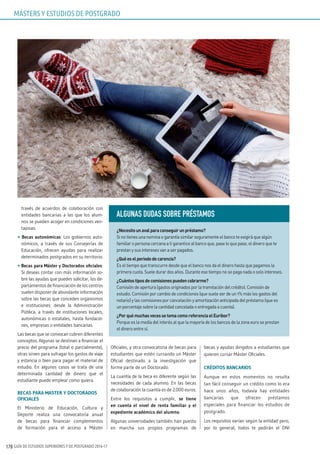 GUÍA DE ESTUDIOS SUPERIORES Y DE POSTGRADO 2016-17170
través de acuerdos de colaboración con
entidades bancarias a las que los alum-
nos se pueden acoger en condiciones ven-
tajosas.
• Becas autonómicas: Los gobiernos auto-
nómicos, a través de sus Consejerías de
Educación, ofrecen ayudas para realizar
determinados postgrados en su territorio.
• Becas para Máster y Doctorados oficiales:
Si deseas contar con más información so-
bre las ayudas que puedes solicitar, los de-
partamentos de financiación de los centros
suelen disponer de abundante información
sobre las becas que conceden organismos
e instituciones: desde la Administración
Pública, a través de instituciones locales,
autonómicas o estatales, hasta fundacio-
nes, empresas o entidades bancarias.
Las becas que se convocan cubren diferentes
conceptos. Algunas se destinan a financiar el
precio del programa (total o parcialmente),
otras sirven para sufragar los gastos de viaje
y estancia o bien para pagar el material de
estudio. En algunos casos se trata de una
determinada cantidad de dinero que el
estudiante puede emplear como quiera.
BECAS PARA MASTER Y DOCTORADOS
OFICIALES
El Ministerio de Educación, Cultura y
Deporte realiza una convocatoria anual
de becas para financiar complementos
de formación para el acceso a Máster
Oficiales, y otra convocatoria de becas para
estudiantes que estén cursando un Máster
Oficial destinado a la investigación que
forme parte de un Doctorado.
La cuantía de la beca es diferente según las
necesidades de cada alumno. En las becas
de colaboración la cuantía es de 2.000 euros.
Entre los requisitos a cumplir, se tiene
en cuenta el nivel de renta familiar y el
expediente académico del alumno.
Algunas universidades también han puesto
en marcha sus propios programas de
becas y ayudas dirigidos a estudiantes que
quieren cursar Máster Oficiales.
CRÉDITOS BANCARIOS
Aunque en estos momentos no resulta
tan fácil conseguir un crédito como lo era
hace unos años, todavía hay entidades
bancarias que ofrecen préstamos
especiales para financiar los estudios de
postgrado.
Los requisitos varían según la entidad pero,
por lo general, todos te pedirán el DNI
ALGuNAS DuDAS SOBRE PRÉSTAMOS
¿Necesitounavalparaconseguirunpréstamo?
Si no tienes una nomina o garantía similar seguramente el banco te exigirá que algún
familiar o persona cercana a ti garantice al banco que, pase lo que pase, el dinero que te
prestan y sus intereses van a ser pagados.
¿Quéeselperiododecarencia?
Es el tiempo que transcurre desde que el banco nos da el dinero hasta que pagamos la
primera cuota. Suele durar dos años. Durante ese tiempo no se paga nada o solo intereses.
¿Cuántostiposdecomisionespuedencobrarme?
Comisión de apertura (gastos originados por la tramitación del crédito). Comisión de
estudio. Comisión por cambio de condiciones (que suele ser de un 1% más los gastos del
notario) y las comisiones por cancelación y amortización anticipada del préstamo (que es
un porcentaje sobre la cantidad cancelada o entregada a cuenta).
¿PorquémuchasvecessetomacomoreferenciaelEuribor?
Porque es la media del interés al que la mayoría de los bancos de la zona euro se prestan
el dinero entre sí.
MÁSTERS Y ESTUDIOS DE POSTGRADO
 