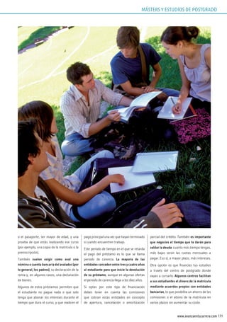 171www.avanzaentucarrera.com
o el pasaporte, ser mayor de edad, y una
prueba de que estás realizando ese curso
(por ejemplo, una copia de la matrícula o la
preinscripción).
También suelen exigir como aval una
nómina o cuenta bancaria del avalador (por
lo general, los padres), su declaración de la
renta y, en algunos casos, una declaración
de bienes.
Algunos de estos préstamos permiten que
el estudiante no pague nada o que solo
tenga que abonar los intereses durante el
tiempo que dura el curso, y que realicen el
pago principal una vez que hayan terminado
o cuando encuentren trabajo.
Este periodo de tiempo en el que se retarda
el pago del préstamo es lo que se llama
periodo de carencia. La mayoría de las
entidades conceden entre tres y cuatro años
al estudiante para que inicie la devolución
de su préstamo, aunque en algunas ofertas
el periodo de carencia llega a los diez años.
Si optas por este tipo de financiación
debes tener en cuenta las comisiones
que cobran estas entidades en concepto
de apertura, cancelación o amortización
parcial del crédito. También es importante
que negocies el tiempo que te darán para
saldar la deuda: cuanto más tiempo tengas,
más bajas serán las cuotas mensuales a
pagar. Eso sí, a mayor plazo, más intereses.
Otra opción es que financies tus estudios
a través del centro de postgrado donde
vayas a cursarlo. Algunos centros facilitan
a sus estudiantes el dinero de la matrícula
mediante acuerdos propios con entidades
bancarias, lo que posibilita un ahorro de las
comisiones o el abono de la matrícula en
varios plazos sin aumentar su coste.
MÁSTERS Y ESTUDIOS DE POSTGRADO
 