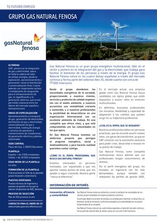 GUÍA DE ESTUDIOS SUPERIORES Y DE POSTGRADO 2016-1716
TU FUTURO EMPLEO
Desde el grupo atendemos las
necesidades energéticas de la sociedad,
proporcionando a nuestros clientes,
servicios y productos de calidad respetuo-
sos con el medio ambiente, a nuestros
accionistas una rentabilidad creciente
y sostenible, y a nuestros profesionales
la posibilidad de desarrollarse en una
organización Internacional con un
excelente ambiente de trabajo. En una
compañía que ofrece retos, y que está
comprometida con las comunidades en
las que opera.
En Gas Natural Fenosa tenemos un
ambicioso proyecto que persigue
el progreso energético, social y
medioambiental, y para hacerlo realidad
queremos contar contigo.
¿cóMO ES EL pERFIL pROFESIONAL QuE
buScA GAS NAtuRAL FENOSA?
Estamos interesados en personas
motivadas, con inquietudes y que nos
aporten nuevos puntos de vista, que nos
ayuden a seguir creciendo. Nuestra gente
“marca la diferencia”.
En el mercado actual, una empresa
global como Gas Natural Fenosa busca
candidatos con óptica global, que estén
dispuestos a asumir retos en entornos
multiculturales.
En definitiva, buscamos profesionales
con iniciativa, flexibilidad y capacidad de
adaptación a los cambios que puedan
surgir en su trayectoria profesional.
¿cuáL ES EL pERFIL QuE SE REQuIERE?
Nuestros profesionales deben ser personas
proactivas, que les encante asumir nuevos
retos, con ganas de transformar, ya que en
GNF contarán con la autonomía necesaria
para poder crear, desarrollar e innovar en
su puesto de trabajo.
Gas Natural Fenosa, como compañía
multinacional, busca además que sus
profesionales tengan conocimientos de
idiomas.
Por el perfil energético del grupo, los
titulados en ingeniería son los más
demandados, aunque también son
relevantes los perfiles de gestión (ADE,
ActIvIDAD
GNF, pionera en la integración
de gas y electricidad, opera
en toda la cadena de valor
de ambas energías, desde la
exploración, aprovisionamiento y
generación, hasta la distribución
y comercialización final. Cuenta
además con importantes activos
e instalaciones de vanguardia
para el almacenamiento de
gas, la regasificación y la
generación eléctrica, que la han
permitido colocarse entre los
líderes del mercado español y
latinoamericano
áREAS DE ESpEcIALIZAcIóN
Aprovisionamiento y transporte
de gas, generación de electricidad,
distribución de gas y electricidad,
comercialización de gas y
electricidad, trading de energía
y servicios de operación y
mantenimiento de instalaciones
de generación eléctrica y plantas
industriales
SEDE cENtRAL
Plaça del Gas, 1 08003 Barcelona
pLANtILLA
España: + de 7.000 empleados
Global: + de 20.000 empleados
EDAD MEDIA DE LA pLANtILLA
42 años
FORMAcIóN DE LA pLANtILLA
Prácticamente el 50% de la plantilla
posee titulación universitaria
puEStOS OFERtADOS
Puestos técnicos de Ingeniería y
puestos de gestión en los que se
valoran titulaciones de ADE, Derecho...
pROcESO DE SELEccIóN
Más de 500 procesos al año
cONtActO pARA EL ENvíO DE cv
www.empleo.gasnaturalfenosa.com
Innovación, eficiencia
y sostenibilidad
GasNaturalFenosaorientasusesfuerzosaconocerysatisfacerlasnecesidadesdesus
clientes,proporcionándoleslosmejoresproductosyservicios.
Suprincipalobjetivoesproveerdeenergíaalasociedadparamaximizarsudesarrolloysu
bienestar,dondelainnovación,laeficienciaenergéticaylasostenibilidadsonlospilares
fundamentalesdelacompañía.
GasNaturalFenosacotizaenlascuatrobolsasespañolasatravésdelmercadocontinuoy
formapartedelselectivoIbex35,dondecuentaconcercade77.000inversores.
INFORMACIÓN DE INTERÉS
Gas Natural Fenosa es un gran grupo energético multinacional, líder en el
sector y pionero en la integración del gas y la electricidad, que trabaja para
facilitar el bienestar de las personas a través de la energía. El grupo Gas
Natural Fenosa cotiza en las cuatro bolsas españolas a través del mercado
continuo y forma parte del selectivo Ibex 35, donde cuenta con cerca de
77.000 inversores.
gRUPO gas naTURaL FEnOsa
 