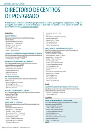 GUÍA DE ESTUDIOS SUPERIORES Y DE POSTGRADO 2016-17184
A continuación incluimos un listado por provincias de centros que imparten programas de postgrado
en España, señalando sus áreas formativas y la dirección web donde puedes localizarlo dentro del
portal de formación Avanzaentucarrera.com
A CoruñA
CAmpus TrAining
http://www.avanzaentucarrera.com/centro/campus-
training/87073/
•	 Administración de Empresas
•	 Arquitectura y Construcción
•	 Calidad y Medio Ambiente
•	 Derecho y Seguridad
•	 Hostelería, Turismo y Ocio
•	 Salud y Sociosanitario
EsCuElA dE mEdios dE ComuniCACión lA Voz dE gAliCiA
http://www.avanzaentucarrera.com/centro/escuela-de-medios-de-
comunicacion-la-voz-de-galicia/46944/
•	 Comunicación, Imagen y Sonido
iEE. insTiTuTo EuroTEChnology EmprEsAs
http://www.avanzaentucarrera.com/centro/iee-instituto-
eurotechnology-empresas/2992/
•	 Administración de Empresas
•	 Economía, Banca y Finanzas
•	 Ingeniería e Industria
•	 Marketing y Ventas
•	 Recursos Humanos
iFFE BusinEss sChool
http://www.avanzaentucarrera.com/centro/iffe-business-
school-/89023/
•	 Administración de Empresas
•	 Derecho y Seguridad
•	 Economía, Banca y Finanzas
•	 Recursos Humanos
insTiTuTo EuropEo CAmpus sTEllAE
http://www.avanzaentucarrera.com/centro/instituto-europeo-
campus-stellae/47724/
•	 Derecho y Seguridad
•	 Marketing y Ventas
•	 Política y Sociología
uniVErsidAd dE A CoruñA
http://www.avanzaentucarrera.com/centro/universidad-de-a-
coruna/22/
•	 Administración de Empresas
•	 Arquitectura y Construcción
•	 Calidad y Medio Ambiente
•	 Compras, Logística y Transporte
•	 Comunicación, Imagen y Sonido
•	 Derecho y Seguridad
•	 Diseño, Artes y Humanidades
•	 Economía, Banca y Finanzas
•	 Educación y Deportes
•	 Hostelería, Turismo y Ocio
•	 Idiomas
•	 Informática y Telecomunicaciones
•	 Ingeniería e Industria
•	 Investigación y Ciencia
•	 Política y Sociología
•	 Recursos Humanos
•	 Salud y Sociosanitario
uniVErsidAd dE sAnTiAgo dE ComposTElA
http://www.avanzaentucarrera.com/centro/universidad-de-
santiago-de-compostela/34/
•	 Administración de Empresas
•	 Agroalimentario, Minas y Energía
•	 Arquitectura y Construcción
•	 Calidad y Medio Ambiente
•	 Derecho y Seguridad
•	 Diseño, Artes y Humanidades
•	 Economía, Banca y Finanzas
•	 Educación y Deportes
•	 Hostelería, Turismo y Ocio
•	 Idiomas
•	 Informática y Telecomunicaciones
•	 Investigación y Ciencia
•	 Marketing y Ventas
•	 Política y Sociología
•	 Recursos Humanos
•	 Salud y Sociosanitario
ÁlAVA
CÁmArA oFiCiAl dE ComErCio E indusTriA dE ÁlAVA
http://www.avanzaentucarrera.com/centro/camara-oficial-de-
comercio-e-industria-de-álava/1589/
•	 Compras, Logística y Transporte
•	 Marketing y Ventas
AliCAnTE
Eoi. EsCuElA dE orgAnizACión indusTriAl
http://www.avanzaentucarrera.com/centro/eoi-escuela-de-
organizacion-industrial/8336/
•	 Administración de Empresas
•	 Calidad y Medio Ambiente
•	 Diseño, Artes y Humanidades
•	 Economía, Banca y Finanzas
•	 Educación y Deportes
•	 Hostelería, Turismo y Ocio
•	 Informática y Telecomunicaciones
•	 Ingeniería e Industria
•	 Salud y Sociosanitario
pág. 181
DIRECTORIODECENTROS
DEPOSTGRADO
CENTROS DE POSTGRADO
 