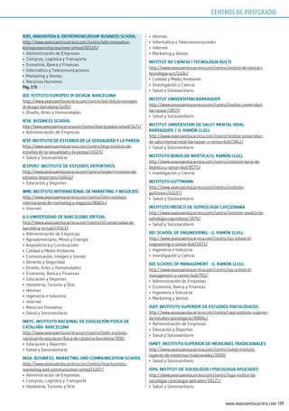 189www.avanzaentucarrera.com
iEBs, innoVATion & EnTrEprEnEurship BusinEss sChool
http://www.avanzaentucarrera.com/centro/iebs-innovation-
entrepreneurship-business-school/87105/
•	 Administración de Empresas
•	 Compras, Logística y Transporte
•	 Economía, Banca y Finanzas
•	 Informática y Telecomunicaciones
•	 Marketing y Ventas
•	 Recursos Humanos
pág. 179
iEd. isTiTuTo EuropEo di dEsign. BArCElonA
http://www.avanzaentucarrera.com/centro/ied-istituto-europeo-
di-design-barcelona/1400/
•	 Diseño, Artes y Humanidades
iEsE. BusinEss sChool
http://www.avanzaentucarrera.com/centro/iese-business-school/1472/
•	 Administración de Empresas
iEsp. insTiTuTo dE EsTudios dE lA sExuAlidAd y lA pArEjA
http://www.avanzaentucarrera.com/centro/iesp-instituto-de-
estudios-de-la-sexualidad-y-la-pareja/45023/
•	 Salud y Sociosanitario
iEsporT. insTiTuTo dE EsTudios dEporTiVos
http://www.avanzaentucarrera.com/centro/iesport-instituto-de-
estudios-deportivos/46640/
•	 Educación y Deportes
iimn, insTiTuTo inTErnACionAl dE mArkETing y nEgoCios
http://www.avanzaentucarrera.com/centro/iimn-instituto-
internacional-de-marketing-y-negocios/86824/
•	 Internet
il3-uniVErsidAd dE BArCElonA VirTuAl
http://www.avanzaentucarrera.com/centro/il3-universidad-de-
barcelona-virtual/49343/
•	 Administración de Empresas
•	 Agroalimentario, Minas y Energía
•	 Arquitectura y Construcción
•	 Calidad y Medio Ambiente
•	 Comunicación, Imagen y Sonido
•	 Derecho y Seguridad
•	 Diseño, Artes y Humanidades
•	 Economía, Banca y Finanzas
•	 Educación y Deportes
•	 Hostelería, Turismo y Ocio
•	 Idiomas
•	 Ingeniería e Industria
•	 Internet
•	 Recursos Humanos
•	 Salud y Sociosanitario
inEFC. insTiTuTo nACionAl dE EduCACión FísiCA dE
CATAluñA. BArCElonA
http://www.avanzaentucarrera.com/centro/inefc-instituto-
nacional-de-educacion-fisica-de-cataluna-barcelona/908/
•	 Educación y Deportes
•	 Salud y Sociosanitario
insA. BusinEss, mArkETing And CommuniCATion sChool
http://www.avanzaentucarrera.com/centro/insa-business-
marketing-and-communication-school/1207/
•	 Administración de Empresas
•	 Compras, Logística y Transporte
•	 Hostelería, Turismo y Ocio
•	 Idiomas
•	 Informática y Telecomunicaciones
•	 Internet
•	 Marketing y Ventas
insTiTuT dE CiEnCiA i TECnologiA (iuCT)
http://www.avanzaentucarrera.com/centro/institut-de-ciencia-i-
tecnologia-iuct/1404/
•	 Calidad y Medio Ambiente
•	 Investigación y Ciencia
•	 Salud y Sociosanitario
insTiTuT uniVErsiTAri BArrAQuEr
http://www.avanzaentucarrera.com/centro/institut-universitari-
barraquer/2857/
•	 Salud y Sociosanitario
insTiTuT uniVErsiTAri dE sAluT mEnTAl VidAl
BArrAQuEr / u. rAmón llull
http://www.avanzaentucarrera.com/centro/institut-universitari-
de-salut-mental-vidal-barraquer-u-ramon-llull/1841/
•	 Salud y Sociosanitario
insTiTuTo BorjA dE BioéTiCA/u. rAmón llull
http://www.avanzaentucarrera.com/centro/instituto-borja-de-
bioetica-u-ramon-llull/8575/
•	 Investigación y Ciencia
insTiTuTo guTTmAnn
http://www.avanzaentucarrera.com/centro/instituto-
guttmann/42237/
•	 Salud y Sociosanitario
insTiTuTo médiCo dE soFrologíA CAyCEdiAnA
http://www.avanzaentucarrera.com/centro/instituto-medico-de-
sofrologia-caycediana/2670/
•	 Salud y Sociosanitario
iQs sChool oF EnginEEring - u. rAmón llull
http://www.avanzaentucarrera.com/centro/iqs-school-of-
engineering-u-ramon-llull/1073/
•	 Ingeniería e Industria
•	 Investigación y Ciencia
iQs sChool oF mAnAgEmEnT - u. rAmón llull
http://www.avanzaentucarrera.com/centro/iqs-school-of-
management-u-ramon-llull/793/
•	 Administración de Empresas
•	 Economía, Banca y Finanzas
•	 Ingeniería e Industria
•	 Marketing y Ventas
isEp. insTiTuTo supErior dE EsTudios psiCológiCos
http://www.avanzaentucarrera.com/centro/isep-instituto-superior-
de-estudios-psicologicos/89664/
•	 Administración de Empresas
•	 Educación y Deportes
•	 Salud y Sociosanitario
ismET. insTiTuTo supErior dE mEdiCinAs TrAdiCionAlEs
http://www.avanzaentucarrera.com/centro/ismet-instituto-
superior-de-medicinas-tradicionales/3060/
•	 Salud y Sociosanitario
ispA. insTiTuT dE soCiologiA i psiCologiA ApliCAdEs
http://www.avanzaentucarrera.com/centro/ispa-institut-de-
sociologia-i-psicologia-aplicades/28221/
•	 Salud y Sociosanitario
CENTROS DE POSTGRADO
 