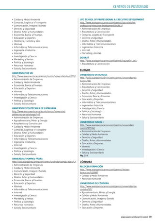 191www.avanzaentucarrera.com
•	 Calidad y Medio Ambiente
•	 Compras, Logística y Transporte
•	 Comunicación, Imagen y Sonido
•	 Derecho y Seguridad
•	 Diseño, Artes y Humanidades
•	 Economía, Banca y Finanzas
•	 Educación y Deportes
•	 Hostelería, Turismo y Ocio
•	 Idiomas
•	 Informática y Telecomunicaciones
•	 Ingeniería e Industria
•	 Internet
•	 Investigación y Ciencia
•	 Marketing y Ventas
•	 Política y Sociología
•	 Recursos Humanos
•	 Salud y Sociosanitario
uniVErsiTAT dE ViC
http://www.avanzaentucarrera.com/centro/universitat-de-vic/59/
•	 Administración de Empresas
•	 Calidad y Medio Ambiente
•	 Economía, Banca y Finanzas
•	 Educación y Deportes
•	 Idiomas
•	 Informática y Telecomunicaciones
•	 Investigación y Ciencia
•	 Política y Sociología
•	 Salud y Sociosanitario
uniVErsiTAT poliTéCniCA dE CATAlunyA
http://www.avanzaentucarrera.com/centro/universitat-
politecnica-de-catalunya/44/
•	 Administración de Empresas
•	 Agroalimentario, Minas y Energía
•	 Arquitectura y Construcción
•	 Calidad y Medio Ambiente
•	 Compras, Logística y Transporte
•	 Diseño, Artes y Humanidades
•	 Educación y Deportes
•	 Informática y Telecomunicaciones
•	 Ingeniería e Industria
•	 Internet
•	 Investigación y Ciencia
•	 Política y Sociología
•	 Salud y Sociosanitario
uniVErsiTAT pompEu FABrA
http://www.avanzaentucarrera.com/centro/universitat-pompeu-fabra/47
•	 Administración de Empresas
•	 Calidad y Medio Ambiente
•	 Comunicación, Imagen y Sonido
•	 Derecho y Seguridad
•	 Diseño, Artes y Humanidades
•	 Economía, Banca y Finanzas
•	 Educación y Deportes
•	 Idiomas
•	 Informática y Telecomunicaciones
•	 Internet
•	 Investigación y Ciencia
•	 Marketing y Ventas
•	 Política y Sociología
•	 Recursos Humanos
•	 Salud y Sociosanitario
upC sChool oF proFEssionAl & ExECuTiVE dEVElopmEnT
http://www.avanzaentucarrera.com/centro/upc-school-of-
professional-executive-development/86863/
•	 Administración de Empresas
•	 Arquitectura y Construcción
•	 Compras, Logística y Transporte
•	 Derecho y Seguridad
•	 Diseño, Artes y Humanidades
•	 Informática y Telecomunicaciones
•	 Ingeniería e Industria
•	 Internet
•	 Marketing y Ventas
zigurAT
http://www.avanzaentucarrera.com/centro/zigurat/54297/
•	 Arquitectura y Construcción
Burgos
uniVErsidAd dE Burgos
http://www.avanzaentucarrera.com/centro/universidad-de-
burgos/11/
•	 Administración de Empresas
•	 Arquitectura y Construcción
•	 Derecho y Seguridad
•	 Diseño, Artes y Humanidades
•	 Economía, Banca y Finanzas
•	 Educación y Deportes
•	 Informática y Telecomunicaciones
•	 Ingeniería e Industria
•	 Investigación y Ciencia
•	 Política y Sociología
•	 Recursos Humanos
•	 Salud y Sociosanitario
uniVErsidAd isABEl i
http://www.avanzaentucarrera.com/centro/universidad-
isabel-i/89104/
•	 Administración de Empresas
•	 Calidad y Medio Ambiente
•	 Derecho y Seguridad
•	 Diseño, Artes y Humanidades
•	 Educación y Deportes
•	 Idiomas
•	 Investigación y Ciencia
•	 Salud y Sociosanitario
pág. 218
CórdoBA
AlCoCEr FormACión
http://www.avanzaentucarrera.com/centro/alcocer-
formacion/41998/
•	 Calidad y Medio Ambiente
•	 Recursos Humanos
uniVErsidAd dE CórdoBA
http://www.avanzaentucarrera.com/centro/universidad-de-
cordoba/15/
•	 Agroalimentario, Minas y Energía
•	 Calidad y Medio Ambiente
•	 Comunicación, Imagen y Sonido
•	 Derecho y Seguridad
•	 Diseño, Artes y Humanidades
•	 Educación y Deportes
CENTROS DE POSTGRADO
 