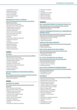 193www.avanzaentucarrera.com
•	 Investigación y Ciencia
•	 Marketing y Ventas
•	 Política y Sociología
•	 Recursos Humanos
•	 Salud y Sociosanitario
•	 Ciudad Real
uniVErsidAd dE CAsTillA-lA mAnChA
http://www.avanzaentucarrera.com/centro/universidad-de-
castilla-la-mancha/14/
•	 Administración de Empresas
•	 Agroalimentario, Minas y Energía
•	 Arquitectura y Construcción
•	 Calidad y Medio Ambiente
•	 Derecho y Seguridad
•	 Diseño, Artes y Humanidades
•	 Economía, Banca y Finanzas
•	 Educación y Deportes
•	 Idiomas
•	 Informática y Telecomunicaciones
•	 Ingeniería e Industria
•	 Internet
•	 Investigación y Ciencia
•	 Marketing y Ventas
•	 Política y Sociología
•	 Recursos Humanos
•	 Salud y Sociosanitario
CuEnCA
ATpErson
http://www.avanzaentucarrera.com/centro/atperson/89034/
•	 Administración de Empresas
•	 Agroalimentario, Minas y Energía
•	 Calidad y Medio Ambiente
•	 Derecho y Seguridad
•	 Hostelería, Turismo y Ocio
•	 Informática y Telecomunicaciones
•	 Recursos Humanos
•	 Salud y Sociosanitario
•	 Estado de México
insTiTuTo humAnisTA dE psiCoTErApiA CorporAl,
inTEgrA
http://www.avanzaentucarrera.com/centro/instituto-humanista-
de-psicoterapia-corporal-integra/89659/
•	 Educación y Deportes
gironA
uniVErsiTAT dE gironA
http://www.avanzaentucarrera.com/centro/universitat-de-
girona/18/
•	 Administración de Empresas
•	 Agroalimentario, Minas y Energía
•	 Arquitectura y Construcción
•	 Calidad y Medio Ambiente
•	 Comunicación, Imagen y Sonido
•	 Derecho y Seguridad
•	 Diseño, Artes y Humanidades
•	 Educación y Deportes
•	 Hostelería, Turismo y Ocio
•	 Idiomas
•	 Informática y Telecomunicaciones
•	 Ingeniería e Industria
•	 Internet
•	 Investigación y Ciencia
•	 Marketing y Ventas
•	 Política y Sociología
•	 Recursos Humanos
•	 Salud y Sociosanitario
grAnAdA
AEpC. AsoCiACión EspAñolA dE psiCologíA ConduCTuAl
http://www.avanzaentucarrera.com/centro/aepc-asociacion-
espanola-de-psicologia-conductual/2988/
•	 Salud y Sociosanitario
CEnTro dE EnsEñAnzAs VirTuAlEs dE lA uniVErsidAd dE
grAnAdA (CEVug)
http://www.avanzaentucarrera.com/centro/centro-de-ensenanzas-
virtuales-de-la-universidad-de-granada-cevug/29765/
•	 Agroalimentario, Minas y Energía
•	 Investigación y Ciencia
•	 Salud y Sociosanitario
CEnTro dE psiCologiA AAron BECk
http://www.avanzaentucarrera.com/centro/centro-de-psicologia-
aaron-beck/49788/
•	 Salud y Sociosanitario
EAsp. EsCuElA AndAluzA dE sAlud púBliCA
http://www.avanzaentucarrera.com/centro/easp-escuela-
andaluza-de-salud-publica/1632/
•	 Investigación y Ciencia
•	 Salud y Sociosanitario
Eig. EsCuElA inTErnACionAl dE gErEnCiA
http://www.avanzaentucarrera.com/centro/eig-escuela-
internacional-de-gerencia/1171/
•	 Administración de Empresas
•	 Economía, Banca y Finanzas
•	 Marketing y Ventas
EsEA. EsCuElA supErior dE EnsEñAnzA ABiErTA
http://www.avanzaentucarrera.com/centro/esea-escuela-superior-
de-ensenanza-abierta/37179/
•	 Investigación y Ciencia
•	 Recursos Humanos
EuroinnoVA
http://www.avanzaentucarrera.com/centro/euroinnova-/50306/
•	 Administración de Empresas
•	 Agroalimentario, Minas y Energía
•	 Arquitectura y Construcción
•	 Calidad y Medio Ambiente
•	 Compras, Logística y Transporte
•	 Comunicación, Imagen y Sonido
•	 Derecho y Seguridad
•	 Diseño, Artes y Humanidades
•	 Economía, Banca y Finanzas
•	 Educación y Deportes
•	 Hostelería, Turismo y Ocio
•	 Idiomas
•	 Informática y Telecomunicaciones
•	 Ingeniería e Industria
•	 Internet
•	 Investigación y Ciencia
•	 Marketing y Ventas
CENTROS DE POSTGRADO
 