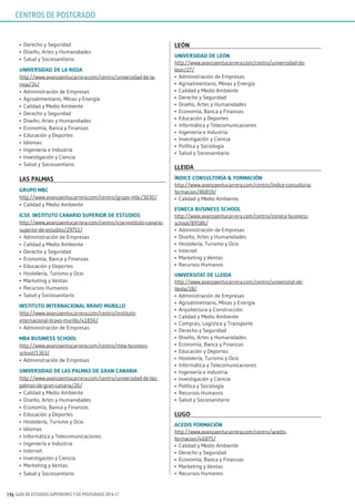 GUÍA DE ESTUDIOS SUPERIORES Y DE POSTGRADO 2016-17196
•	 Derecho y Seguridad
•	 Diseño, Artes y Humanidades
•	 Salud y Sociosanitario
uniVErsidAd dE lA riojA
http://www.avanzaentucarrera.com/centro/universidad-de-la-
rioja/24/
•	 Administración de Empresas
•	 Agroalimentario, Minas y Energía
•	 Calidad y Medio Ambiente
•	 Derecho y Seguridad
•	 Diseño, Artes y Humanidades
•	 Economía, Banca y Finanzas
•	 Educación y Deportes
•	 Idiomas
•	 Ingeniería e Industria
•	 Investigación y Ciencia
•	 Salud y Sociosanitario
lAs pAlmAs
grupo mBC
http://www.avanzaentucarrera.com/centro/grupo-mbc/3030/
•	 Calidad y Medio Ambiente
iCsE. insTiTuTo CAnArio supErior dE EsTudios
http://www.avanzaentucarrera.com/centro/icse-instituto-canario-
superior-de-estudios/29711/
•	 Administración de Empresas
•	 Calidad y Medio Ambiente
•	 Derecho y Seguridad
•	 Economía, Banca y Finanzas
•	 Educación y Deportes
•	 Hostelería, Turismo y Ocio
•	 Marketing y Ventas
•	 Recursos Humanos
•	 Salud y Sociosanitario
insTiTuTo inTErnACionAl BrAVo murillo
http://www.avanzaentucarrera.com/centro/instituto-
internacional-bravo-murillo/41856/
•	 Administración de Empresas
mBA BusinEss sChool
http://www.avanzaentucarrera.com/centro/mba-business-
school/1363/
•	 Administración de Empresas
uniVErsidAd dE lAs pAlmAs dE grAn CAnAriA
http://www.avanzaentucarrera.com/centro/universidad-de-las-
palmas-de-gran-canaria/26/
•	 Calidad y Medio Ambiente
•	 Diseño, Artes y Humanidades
•	 Economía, Banca y Finanzas
•	 Educación y Deportes
•	 Hostelería, Turismo y Ocio
•	 Idiomas
•	 Informática y Telecomunicaciones
•	 Ingeniería e Industria
•	 Internet
•	 Investigación y Ciencia
•	 Marketing y Ventas
•	 Salud y Sociosanitario
lEón
uniVErsidAd dE lEón
http://www.avanzaentucarrera.com/centro/universidad-de-
leon/27/
•	 Administración de Empresas
•	 Agroalimentario, Minas y Energía
•	 Calidad y Medio Ambiente
•	 Derecho y Seguridad
•	 Diseño, Artes y Humanidades
•	 Economía, Banca y Finanzas
•	 Educación y Deportes
•	 Informática y Telecomunicaciones
•	 Ingeniería e Industria
•	 Investigación y Ciencia
•	 Política y Sociología
•	 Salud y Sociosanitario
llEidA
índiCE ConsulToríA & FormACión
http://www.avanzaentucarrera.com/centro/índice-consultoria-
formacion/86859/
•	 Calidad y Medio Ambiente
EsnECA BusinEss sChool
http://www.avanzaentucarrera.com/centro/esneca-business-
school/89586/
•	 Administración de Empresas
•	 Diseño, Artes y Humanidades
•	 Hostelería, Turismo y Ocio
•	 Internet
•	 Marketing y Ventas
•	 Recursos Humanos
uniVErsiTAT dE llEidA
http://www.avanzaentucarrera.com/centro/universitat-de-
lleida/28/
•	 Administración de Empresas
•	 Agroalimentario, Minas y Energía
•	 Arquitectura y Construcción
•	 Calidad y Medio Ambiente
•	 Compras, Logística y Transporte
•	 Derecho y Seguridad
•	 Diseño, Artes y Humanidades
•	 Economía, Banca y Finanzas
•	 Educación y Deportes
•	 Hostelería, Turismo y Ocio
•	 Informática y Telecomunicaciones
•	 Ingeniería e Industria
•	 Investigación y Ciencia
•	 Política y Sociología
•	 Recursos Humanos
•	 Salud y Sociosanitario
lugo
ACEdis FormACión
http://www.avanzaentucarrera.com/centro/acedis-
formacion/46875/
•	 Calidad y Medio Ambiente
•	 Derecho y Seguridad
•	 Economía, Banca y Finanzas
•	 Marketing y Ventas
•	 Recursos Humanos
CENTROS DE POSTGRADO
 