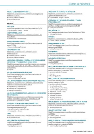 197www.avanzaentucarrera.com
EsColA gAlEgA dE FormACión, s.l.
http://www.avanzaentucarrera.com/centro/escola-galega-de-
formacion-s-l-/28271/
•	 Calidad y Medio Ambiente
•	 Recursos Humanos
mAdrid
ABC - uCm
http://www.avanzaentucarrera.com/centro/abc-ucm/1455/
•	 Comunicación, Imagen y Sonido
ACCAdEmiA dEl lusso
http://www.avanzaentucarrera.com/centro/accademia-del-
lusso/87151/
•	 Diseño, Artes y Humanidades
AdilCo FinAnCiAl CEnTEr
http://www.avanzaentucarrera.com/centro/adilco-financial-
center/29708/
•	 Economía, Banca y Finanzas
AEnor FormACión
http://www.avanzaentucarrera.com/centro/aenor-
formacion/2032/
•	 Administración de Empresas
•	 Calidad y Medio Ambiente
AErCo-psm. AsoCiACión EspAñolA dE rEsponsABlEs dE
ComunidAd y proFEsionAlEs soCiAl mEdiA
http://www.avanzaentucarrera.com/centro/aerco-psm-asociacion-
espanola-de-responsables-de-comunidad-y-profesionales-social-
media/89102/
•	 Internet
AFi. EsCuElA dE FinAnzAs ApliCAdAs
http://www.avanzaentucarrera.com/centro/afi-escuela-de-
finanzas-aplicadas/1674/
•	 Economía, Banca y Finanzas
AidA. insTiTuTo dE ingEniEríA E innoVACión indusTriAl
http://www.avanzaentucarrera.com/centro/aida-instituto-de-
ingenieria-e-innovacion-industrial/36982/
•	 Arquitectura y Construcción
•	 Diseño, Artes y Humanidades
•	 Ingeniería e Industria
Ali. AsoCiACión dE doCTorEs, liCEnCiAdos E ingEniEros
En inFormÁTiCA
http://www.avanzaentucarrera.com/centro/ali-asociacion-de-
doctores-licenciados-e-ingenieros-en-informatica/2654/
•	 Informática y Telecomunicaciones
AliTEr. EsCuElA inTErnACionAl dE nEgoCios
http://www.avanzaentucarrera.com/centro/aliter-escuela-
internacional-de-negocios/2391/
•	 Agroalimentario, Minas y Energía
•	 Investigación y Ciencia
AnAC
http://www.avanzaentucarrera.com/centro/anac/90016/
•	 Recursos Humanos
Aris ATEnCión mulTidisCiplinAr
http://www.avanzaentucarrera.com/centro/aris-atencion-
multidisciplinar/89897/
•	 Salud y Sociosanitario
AsoCiACión dE AgEnCiAs dE mEdios. Am
http://www.avanzaentucarrera.com/centro/asociacion-de-
agencias-de-medios-am/1816/
•	 Comunicación, Imagen y Sonido
AsoCiACión dE psiCologíA, sExologíA y pArEjA.
lAsExologiA.Com
http://www.avanzaentucarrera.com/centro/asociacion-de-
psicologia-sexologia-y-pareja-lasexologia-com/28471/
•	 Salud y Sociosanitario
BElT iBériCA, s.A.
http://www.avanzaentucarrera.com/centro/belt-iberica-s-a-/1858/
•	 Política y Sociología
BuroTEC
http://www.avanzaentucarrera.com/centro/burotec/2976/
•	 Calidad y Medio Ambiente
CAmpus pAnAmEriCAnA
http://www.avanzaentucarrera.com/centro/campus-
panamericana/89382/
•	 Salud y Sociosanitario
CAs TrAining
http://www.avanzaentucarrera.com/centro/cas-training/28242/
•	 Informática y Telecomunicaciones
CCC CEnTro dE EsTudios
http://www.avanzaentucarrera.com/centro/ccc-centro-de-
estudios/28238/
•	 Salud y Sociosanitario
CECo. CEnTro dE EsTudios EConómiCos y ComErCiAlEs
http://www.avanzaentucarrera.com/centro/ceco-centro-de-
estudios-economicos-y-comerciales/1533/
•	 Administración de Empresas
•	 Internet
•	 Marketing y Ventas
CEF.- CEnTro dE EsTudios FinAnCiEros
http://www.avanzaentucarrera.com/centro/cef-centro-de-
estudios-financieros/1426/
•	 Administración de Empresas
•	 Derecho y Seguridad
•	 Diseño, Artes y Humanidades
•	 Economía, Banca y Finanzas
•	 Hostelería, Turismo y Ocio
•	 Marketing y Ventas
•	 Política y Sociología
•	 Recursos Humanos
•	 Salud y Sociosanitario
CEFAmA. CEnTro dE FormACión dE ABogAdos dE mAdrid
http://www.avanzaentucarrera.com/centro/cefama-centro-de-
formacion-de-abogados-de-madrid/1601/
•	 Derecho y Seguridad
CElA opEn insTiTuTE (Coi)
http://www.avanzaentucarrera.com/centro/cela-open-institute-
coi/89913/
•	 Calidad y Medio Ambiente
•	 Marketing y Ventas
CEmFi. CEnTro dE EsTudios monETArios y FinAnCiEros
http://www.avanzaentucarrera.com/centro/cemfi-centro-de-
estudios-monetarios-y-financieros/32685/
•	 Economía, Banca y Finanzas
CENTROS DE POSTGRADO
 