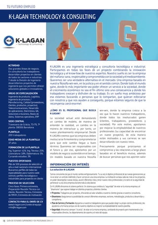 GUÍA DE ESTUDIOS SUPERIORES Y DE POSTGRADO 2016-1718
TU FUTURO EMPLEO
¿cóMO ES EL pROFESIONAL QuE buScA
K-LAGAN?
La sociedad actual está demandando
un cambio de modelo, de manera de
entender la realidad, un cambio en la
manera de interactuar y, por tanto, un
nuevo planteamiento empresarial. Desde
K-LAGAN creemos que las empresas deben
involucrarse firmemente y comprometerse
para que este cambio llegue a buen
término. Queremos ser responsables con
el futuro y, por eso, apostamos por un
modelo de negocio sostenible en el tiempo.
Un modelo basado en nuestra filosofía
win-win, donde la empresa crezca a la
vez que lo hacen nuestros trabajadores,
donde todos los involucrados ganen
(clientes, trabajadores, proveedores y
sociedad). Por este motivo, apostamos
por mejorar la empleabilidad de nuestros
profesionales (su capacidad de encontrar
un nuevo proyecto), de esta manera
están motivados y sus carreras se van
desarrollando con nuevos retos.
Precisamente porque priorizamos el
compromiso y las relaciones a largo plazo
basadas en el beneficio mutuo, además
de buscar personas que nos aporten valor
ActIvIdAd
Dos grandes líneas de negocio.
En consultoría los trabajadores
desarrollan proyectos en clientes
de todos los sectores e industrias.
Y desde la División de Ingeniería
desarrollamos proyectos de
ingeniería que nos permiten ofrecer
soluciones globales e innovadoras.
ÁREAS dE ESpEcIALIZAcIóN
Ingeniería de producto, Logística,
Ingeniería de procesos /
Manufacturing, Calidad (proveedores,
clientes, productos, proyectos),
Telecomunicaciones, Desarrollo
de aplicaciones, Electrónica, QA,
Soluciones e-business, Bases de
datos, Sistemas operativos, ERP
SEdE cENtRAL
Travessera de Gràcia, 73-79, 7ª
planta. 08006 Barcelona
pLANtILLA
200 trabajadores
EdAd MEdIA dE LA pLANtILLA
37 años
FORMAcIóN dE LA pLANtILLA
Ing. Superior: 41%. Ing. Técnica: 25%.
Licenciatura: 18%. Diplomatura: 5%.
Cursando estudios: 3%
puEStOS OFERtAdOS
Más de 500 procesos de selección al
año a nivel nacional e internacional.
Buscamos perfiles de todas las
especialidades para nuestra sede
central y perfiles tecnológicos e
industriales para proyectos en cliente
pROcESO dE SELEccIóN
Cinco fases: Primera entrevista,
Preparación Reunión Técnica con
cliente, Reunión Técnica, Entrevista
de RRHH, Entrevista de motivación
cONtActO pARA EL ENvíO dE cv
www.k-lagan.com/unete-al-equipo
rrhh@k-lagan.com
La solución K-LAGAN
Somosconscientesdequeelmundocambiavertiginosamente.Yasuvezelobjetivoprofesionaldelasnuevasgeneracionesya
noesteneruncontratoindefinidoyhacercarreraenunaúnicaempresa.Lamotivaciónsebasacadavezmásenlosproyectos,
enpoderdesempeñarnuevastareas,asumirdiferentesrolesytenernuevosretosprofesionalesynotantoenlaseguridadde
perteneceraunaúnicaempresadurantetodalavidalaboral.
EnK-LAGANofrecemoselsistemaperfecto:Unsistemaquecombinala“seguridad”deestarenlamismaempresayel
“dinamismo”quesuponetrabajarendistintosproyectosydistintosclientes.
•Proyectos:Trabajamosporproyectos,ofreciendoasívalorañadidoanuestrosclientesgraciasanuestrosconsultores.
•Dinamismo:Aseguramoslaposibilidaddeconocerdiferentesempresas,sectores,metodologías,productosadesarrollary
compañeros.
•PlandeCarrerayFormación:Apoyamosanuestrostrabajadoresparaquepuedanelegirsupropiocaminoprofesionalyles
ayudamosaformarseporqueunodenuestrosobjetivosesmejorarlaempleabilidaddenuestraplantilla.
•Seguridad:ofrecemossiempre“elancla”deestarenlamismaempresa,cambiandodeproyectoperomanteniendoalos
responsablesdirectos,losdepartamentosdesoporteyelrestodelequipo.
INFORMACIÓN DE INTERÉS
K-LAGAN es una ingeniería estratégica y consultoría tecnológica e industrial.
Participamos en todas las fases de un proyecto combinando la innovación
tecnológica y el know-how de nuestros expertos. Nuestro sueño es ser la empresa
delmañana:sana,responsableycomprometidaconlasociedadyelmedioambiente.
Queremos ser una verdadera alternativa en el mercado. Una empresa basada en
nuestra filosofía win-win, en la justicia y en el sentido común. Donde todo el mundo
gane, donde lo más importante sea poder ofrecer un servicio a la sociedad, donde
el crecimiento económico no sea el fin último sino una consecuencia y donde los
trabajadores crezcan y disfruten de su trabajo. Es un sueño muy ambicioso por
eso estamos buscando a personas que lo compartan, que quieran esforzarse
con nosotros y que nos ayuden a conseguirlo, porque estamos seguros de que la
recompensa ¡será enorme!.
K-LAGAN TechNoLoGy & coNsuLTiNG
 
