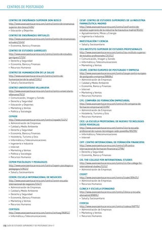 GUÍA DE ESTUDIOS SUPERIORES Y DE POSTGRADO 2016-17198
CEnTro dE EnsEñAnzA supErior don BosCo
http://www.avanzaentucarrera.com/centro/centro-de-ensenanza-
superior-don-bosco/406/
•	 Educación y Deportes
CEnTro dE EnsEñAnzAs VirTuAlEs
http://www.avanzaentucarrera.com/centro/centro-de-ensenanzas-
virtuales/2249/
•	 Economía, Banca y Finanzas
CEnTro dE EsTudios gArriguEs
http://www.avanzaentucarrera.com/centro/centro-de-estudios-
garrigues/1719/
•	 Derecho y Seguridad
•	 Economía, Banca y Finanzas
•	 Recursos Humanos
CEnTro dE humAnizACión dE lA sAlud
http://www.avanzaentucarrera.com/centro/centro-de-
humanizacion-de-la-salud/2261/
•	 Salud y Sociosanitario
CEnTro uniVErsiTArio VillAnuEVA
http://www.avanzaentucarrera.com/centro/centro-universitario-
villanueva/923/
•	 Comunicación, Imagen y Sonido
•	 Derecho y Seguridad
•	 Educación y Deportes
•	 Marketing y Ventas
•	 Política y Sociología
CEpAdE
http://www.avanzaentucarrera.com/centro/cepade/1425/
•	 Administración de Empresas
•	 Calidad y Medio Ambiente
•	 Derecho y Seguridad
•	 Economía, Banca y Finanzas
•	 Hostelería, Turismo y Ocio
•	 Informática y Telecomunicaciones
•	 Ingeniería e Industria
•	 Internet
•	 Marketing y Ventas
•	 Política y Sociología
•	 Recursos Humanos
CEpEm psiCólogos y pEdAgogos
http://www.avanzaentucarrera.com/centro/cepem-psicologos-y-
pedagogos/49613/
•	 Salud y Sociosanitario
CErEm. EsCuElA inTErnACionAl dE nEgoCios
http://www.avanzaentucarrera.com/centro/cerem-escuela-
internacional-de-negocios/1547/
•	 Administración de Empresas
•	 Calidad y Medio Ambiente
•	 Derecho y Seguridad
•	 Economía, Banca y Finanzas
•	 Marketing y Ventas
•	 Recursos Humanos
CErTisEg
http://www.avanzaentucarrera.com/centro/certiseg/86852/
•	 Informática y Telecomunicaciones
CEsiF. CEnTro dE EsTudios supEriorEs dE lA indusTriA
FArmACéuTiCA. mAdrid
http://www.avanzaentucarrera.com/centro/cesif-centro-de-
estudios-superiores-de-la-industria-farmaceutica-madrid/8320/
•	 Agroalimentario, Minas y Energía
•	 Ingeniería e Industria
inVEsTigACión y CiEnCiA
•	 Salud y Sociosanitario
CEu-insTiTuTo supErior dE EsTudios proFEsionAlEs
http://www.avanzaentucarrera.com/centro/ceu-instituto-superior-
de-estudios-profesionales/24552/
•	 Comunicación, Imagen y Sonido
•	 Informática y Telecomunicaciones
•	 Marketing y Ventas
CEupE. CEnTro EuropEo dE posTgrAdo y EmprEsA
http://www.avanzaentucarrera.com/centro/ceupe-centro-europeo-
de-postgrado-y-empresa/88684/
•	 Administración de Empresas
•	 Calidad y Medio Ambiente
•	 Economía, Banca y Finanzas
•	 Internet
•	 Marketing y Ventas
•	 Recursos Humanos
CFE. CompAñíA dE FormACión EmprEsAriAl
http://www.avanzaentucarrera.com/centro/cfe-compania-de-
formacion-empresarial/2199/
•	 Administración de Empresas
•	 Hostelería, Turismo y Ocio
•	 Recursos Humanos
CiCE. lA EsCuElA proFEsionAl dE nuEVAs TECnologíAs
(sEdE poVEdillA)
http://www.avanzaentucarrera.com/centro/cice-la-escuela-
profesional-de-nuevas-tecnologias-sede-povedilla/89299/
•	 Informática y Telecomunicaciones
•	 Internet
CiFF. CEnTro inTErnACionAl dE FormACión FinAnCiErA
http://www.avanzaentucarrera.com/centro/ciff-centro-
internacional-de-formacion-financiera/2798/
•	 Derecho y Seguridad
•	 Economía, Banca y Finanzas
Cis. ThE CollEgE For inTErnATionAl sTudiEs
http://www.avanzaentucarrera.com/centro/cis-the-college-for-
international-studies/1152/
•	 Administración de Empresas
CisdET
http://www.avanzaentucarrera.com/centro/cisdet/89405/
•	 Administración de Empresas
•	 Recursos Humanos
ClíniCA y EsCuElA EFomAdrid
http://www.avanzaentucarrera.com/centro/clinica-y-escuela-
efomadrid/89891/
•	 Salud y Sociosanitario
CodEsA
http://www.avanzaentucarrera.com/centro/codesa/68770/
•	 Administración de Empresas
•	 Marketing y Ventas
•	 Recursos Humanos
CENTROS DE POSTGRADO
 