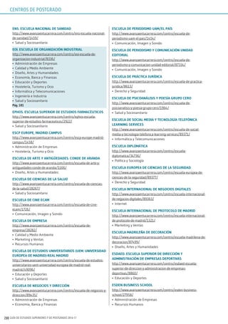 GUÍA DE ESTUDIOS SUPERIORES Y DE POSTGRADO 2016-17200
Ens. EsCuElA nACionAl dE sAnidAd
http://www.avanzaentucarrera.com/centro/ens-escuela-nacional-
de-sanidad/1459/
•	 Salud y Sociosanitario
Eoi. EsCuElA dE orgAnizACión indusTriAl
http://www.avanzaentucarrera.com/centro/eoi-escuela-de-
organizacion-industrial/8336/
•	 Administración de Empresas
•	 Calidad y Medio Ambiente
•	 Diseño, Artes y Humanidades
•	 Economía, Banca y Finanzas
•	 Educación y Deportes
•	 Hostelería, Turismo y Ocio
•	 Informática y Telecomunicaciones
•	 Ingeniería e Industria
•	 Salud y Sociosanitario
pág. 181
Ephos. EsCuElA supErior dE EsTudios FArmACéuTiCos
http://www.avanzaentucarrera.com/centro/ephos-escuela-
superior-de-estudios-farmaceuticos/2922/
•	 Salud y Sociosanitario
EsCp EuropE, mAdrid CAmpus
http://www.avanzaentucarrera.com/centro/escp-europe-madrid-
campus/1458/
•	 Administración de Empresas
•	 Hostelería, Turismo y Ocio
EsCuElA dE ArTE y AnTigüEdAdEs. CondE dE ArAndA
http://www.avanzaentucarrera.com/centro/escuela-de-arte-y-
antiguedades-conde-de-aranda/1166/
•	 Diseño, Artes y Humanidades
EsCuElA dE CiEnCiAs dE lA sAlud
http://www.avanzaentucarrera.com/centro/escuela-de-ciencias-
de-la-salud/28267/
•	 Salud y Sociosanitario
EsCuElA dE CinE ECAm
http://www.avanzaentucarrera.com/centro/escuela-de-cine-
ecam/1726/
•	 Comunicación, Imagen y Sonido
EsCuElA dE EmprEsA
http://www.avanzaentucarrera.com/centro/escuela-de-
empresa/28282/
•	 Calidad y Medio Ambiente
•	 Marketing y Ventas
•	 Recursos Humanos
EsCuElA dE EsTudios uniVErsiTArios (uEm. uniVErsidAd
EuropEA dE mAdrid)-rEAl mAdrid
http://www.avanzaentucarrera.com/centro/escuela-de-estudios-
universitarios-uem-universidad-europea-de-madrid-real-
madrid/49096/
•	 Educación y Deportes
•	 Salud y Sociosanitario
EsCuElA dE nEgoCios y dirECCión
http://www.avanzaentucarrera.com/centro/escuela-de-negocios-y-
direccion/89435/
•	 Administración de Empresas
•	 Economía, Banca y Finanzas
EsCuElA dE pEriodismo uAm/El pAís
http://www.avanzaentucarrera.com/centro/escuela-de-
periodismo-uam-el-pais/1454/
•	 Comunicación, Imagen y Sonido
EsCuElA dE pEriodismo y ComuniCACión unidAd
EdiToriAl
http://www.avanzaentucarrera.com/centro/escuela-de-
periodismo-y-comunicacion-unidad-editorial/87334/
•	 Comunicación, Imagen y Sonido
EsCuElA dE prÁCTiCA jurídiCA
http://www.avanzaentucarrera.com/centro/escuela-de-practica-
juridica/8613/
•	 Derecho y Seguridad
EsCuElA dE psiCoAnÁlisis y poEsíA grupo CEro
http://www.avanzaentucarrera.com/centro/escuela-de-
psicoanalisis-y-poesia-grupo-cero/1964/
•	 Salud y Sociosanitario
EsCuElA dE soCiAl mEdiA y TECnologíA TElEFóniCA
lEArning sErViCEs
http://www.avanzaentucarrera.com/centro/escuela-de-social-
media-y-tecnologia-telefonica-learning-services/89371/
•	 Informática y Telecomunicaciones
EsCuElA diplomÁTiCA
http://www.avanzaentucarrera.com/centro/escuela-
diplomatica/34736/
•	 Política y Sociología
EsCuElA EuropEA dE CiEnCiAs dE lA sEguridAd
http://www.avanzaentucarrera.com/centro/escuela-europea-de-
ciencias-de-la-seguridad/89377/
•	 Derecho y Seguridad
EsCuElA inTErnACionAl dE nEgoCios digiTAlEs
http://www.avanzaentucarrera.com/centro/escuela-internacional-
de-negocios-digitales/89363/
•	 Internet
EsCuElA inTErnACionAl dE proToColo dE mAdrid
http://www.avanzaentucarrera.com/centro/escuela-internacional-
de-protocolo-de-madrid/1321/
•	 Marketing y Ventas
EsCuElA mAdrilEñA dE dECorACión
http://www.avanzaentucarrera.com/centro/escuela-madrilena-de-
decoracion/87499/
•	 Diseño, Artes y Humanidades
EsdAEd. EsCuElA supErior dE dirECCión y
AdminisTrACión dE EmprEsAs dEporTiVAs
http://www.avanzaentucarrera.com/centro/esdaed-escuela-
superior-de-direccion-y-administracion-de-empresas-
deportivas/8860/
•	 Educación y Deportes
EsdEn BusinEss sChool
http://www.avanzaentucarrera.com/centro/esden-business-
school/27958/
•	 Administración de Empresas
•	 Recursos Humanos
CENTROS DE POSTGRADO
 