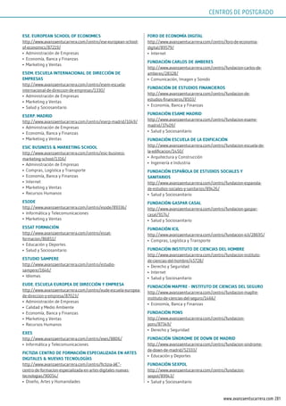 201www.avanzaentucarrera.com
EsE. EuropEAn sChool oF EConomiCs
http://www.avanzaentucarrera.com/centro/ese-european-school-
of-economics/87219/
•	 Administración de Empresas
•	 Economía, Banca y Finanzas
•	 Marketing y Ventas
EsEm. EsCuElA inTErnACionAl dE dirECCión dE
EmprEsAs
http://www.avanzaentucarrera.com/centro/esem-escuela-
internacional-de-direccion-de-empresas/1330/
•	 Administración de Empresas
•	 Marketing y Ventas
•	 Salud y Sociosanitario
EsErp. mAdrid
http://www.avanzaentucarrera.com/centro/eserp-madrid/1049/
•	 Administración de Empresas
•	 Economía, Banca y Finanzas
•	 Marketing y Ventas
EsiC BusinEss & mArkETing sChool
http://www.avanzaentucarrera.com/centro/esic-business-
marketing-school/1316/
•	 Administración de Empresas
•	 Compras, Logística y Transporte
•	 Economía, Banca y Finanzas
•	 Internet
•	 Marketing y Ventas
•	 Recursos Humanos
EsodE
http://www.avanzaentucarrera.com/centro/esode/89336/
•	 Informática y Telecomunicaciones
•	 Marketing y Ventas
EssAT FormACión
http://www.avanzaentucarrera.com/centro/essat-
formacion/86851/
•	 Educación y Deportes
•	 Salud y Sociosanitario
EsTudio sAmpErE
http://www.avanzaentucarrera.com/centro/estudio-
sampere/1646/
•	 Idiomas
EudE. EsCuElA EuropEA dE dirECCión y EmprEsA
http://www.avanzaentucarrera.com/centro/eude-escuela-europea-
de-direccion-y-empresa/87023/
•	 Administración de Empresas
•	 Calidad y Medio Ambiente
•	 Economía, Banca y Finanzas
•	 Marketing y Ventas
•	 Recursos Humanos
ExEs
http://www.avanzaentucarrera.com/centro/exes/8806/
•	 Informática y Telecomunicaciones
FiCTiziA CEnTro dE FormACión EspECiAlizAdA En ArTEs
digiTAlEs & nuEVAs TECnologíAs
http://www.avanzaentucarrera.com/centro/fictizia-â€”-
centro-de-formacion-especializada-en-artes-digitales-nuevas-
tecnologias/90054/
•	 Diseño, Artes y Humanidades
Foro dE EConomíA digiTAl
http://www.avanzaentucarrera.com/centro/foro-de-economia-
digital/89579/
•	 Internet
FundACión CArlos dE AmBErEs
http://www.avanzaentucarrera.com/centro/fundacion-carlos-de-
amberes/28328/
•	 Comunicación, Imagen y Sonido
FundACión dE EsTudios FinAnCiEros
http://www.avanzaentucarrera.com/centro/fundacion-de-
estudios-financieros/8503/
•	 Economía, Banca y Finanzas
FundACión EsAmE mAdrid
http://www.avanzaentucarrera.com/centro/fundacion-esame-
madrid/37409/
•	 Salud y Sociosanitario
FundACión EsCuElA dE lA EdiFiCACión
http://www.avanzaentucarrera.com/centro/fundacion-escuela-de-
la-edificacion/1450/
•	 Arquitectura y Construcción
•	 Ingeniería e Industria
FundACión EspAñolA dE EsTudios soCiAlEs y
sAniTArios
http://www.avanzaentucarrera.com/centro/fundacion-espanola-
de-estudios-sociales-y-sanitarios/89426/
•	 Salud y Sociosanitario
FundACión gAspAr CAsAl
http://www.avanzaentucarrera.com/centro/fundacion-gaspar-
casal/9174/
•	 Salud y Sociosanitario
FundACión iCil
http://www.avanzaentucarrera.com/centro/fundacion-icil/28695/
•	 Compras, Logística y Transporte
FundACión insTiTuTo dE CiEnCiAs dEl homBrE
http://www.avanzaentucarrera.com/centro/fundacion-instituto-
de-ciencias-del-hombre/45728/
•	 Derecho y Seguridad
•	 Internet
•	 Salud y Sociosanitario
FundACión mApFrE - insTiTuTo dE CiEnCiAs dEl sEguro
http://www.avanzaentucarrera.com/centro/fundacion-mapfre-
instituto-de-ciencias-del-seguro/1466/
•	 Economía, Banca y Finanzas
FundACión pons
http://www.avanzaentucarrera.com/centro/fundacion-
pons/87349/
•	 Derecho y Seguridad
FundACión síndromE dE down dE mAdrid
http://www.avanzaentucarrera.com/centro/fundacion-sindrome-
de-down-de-madrid/52333/
•	 Educación y Deportes
FundACión sExpol
http://www.avanzaentucarrera.com/centro/fundacion-
sexpol/89943/
•	 Salud y Sociosanitario
CENTROS DE POSTGRADO
 